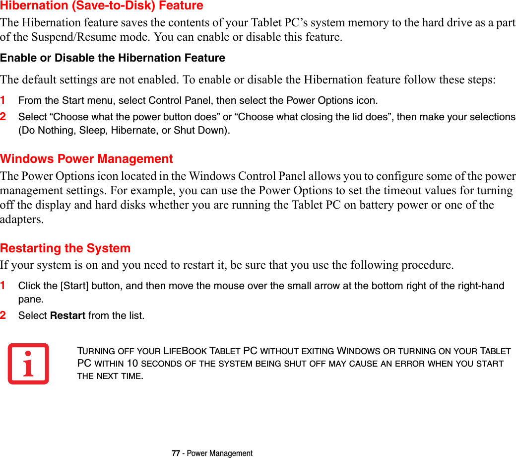 77 - Power ManagementHibernation (Save-to-Disk) FeatureThe Hibernation feature saves the contents of your Tablet PC’s system memory to the hard drive as a part of the Suspend/Resume mode. You can enable or disable this feature. Enable or Disable the Hibernation Feature The default settings are not enabled. To enable or disable the Hibernation feature follow these steps:1From the Start menu, select Control Panel, then select the Power Options icon.2Select “Choose what the power button does” or “Choose what closing the lid does”, then make your selections (Do Nothing, Sleep, Hibernate, or Shut Down).Windows Power Management The Power Options icon located in the Windows Control Panel allows you to configure some of the power management settings. For example, you can use the Power Options to set the timeout values for turning off the display and hard disks whether you are running the Tablet PC on battery power or one of the adapters. Restarting the SystemIf your system is on and you need to restart it, be sure that you use the following procedure. 1Click the [Start] button, and then move the mouse over the small arrow at the bottom right of the right-hand pane.2Select Restart from the list.TURNING OFF YOUR LIFEBOOK TABLET PC WITHOUT EXITING WINDOWS OR TURNING ON YOUR TABLET PC WITHIN 10 SECONDS OF THE SYSTEM BEING SHUT OFF MAY CAUSE AN ERROR WHEN YOU START THE NEXT TIME. 