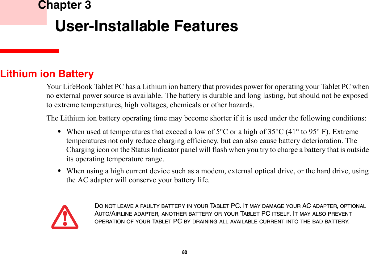 80     Chapter 3    User-Installable FeaturesLithium ion BatteryYour LifeBook Tablet PC has a Lithium ion battery that provides power for operating your Tablet PC when no external power source is available. The battery is durable and long lasting, but should not be exposed to extreme temperatures, high voltages, chemicals or other hazards.The Lithium ion battery operating time may become shorter if it is used under the following conditions:•When used at temperatures that exceed a low of 5°C or a high of 35°C (41° to 95° F). Extreme temperatures not only reduce charging efficiency, but can also cause battery deterioration. The Charging icon on the Status Indicator panel will flash when you try to charge a battery that is outside its operating temperature range. •When using a high current device such as a modem, external optical drive, or the hard drive, using the AC adapter will conserve your battery life.DO NOT LEAVE A FAULTY BATTERY IN YOUR TABLET PC. IT MAY DAMAGE YOUR AC ADAPTER, OPTIONAL AUTO/AIRLINE ADAPTER, ANOTHER BATTERY OR YOUR TABLET PC ITSELF. IT MAY ALSO PREVENT OPERATION OF YOUR TABLET PC BY DRAINING ALL AVAILABLE CURRENT INTO THE BAD BATTERY.