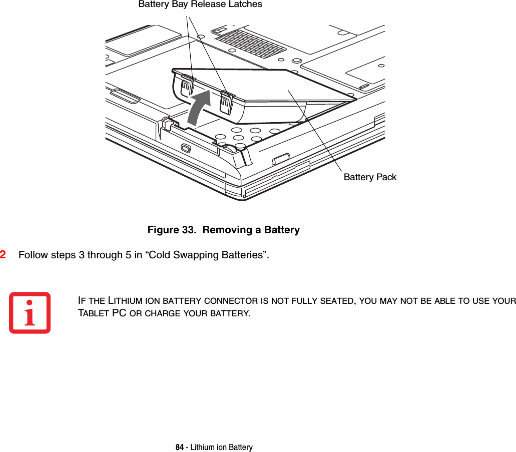 84 - Lithium ion BatteryFigure 33.  Removing a Battery2Follow steps 3 through 5 in “Cold Swapping Batteries”. Battery Bay Release LatchesBattery PackIF THE LITHIUM ION BATTERY CONNECTOR IS NOT FULLY SEATED, YOU MAY NOT BE ABLE TO USE YOUR TABLET PC OR CHARGE YOUR BATTERY.