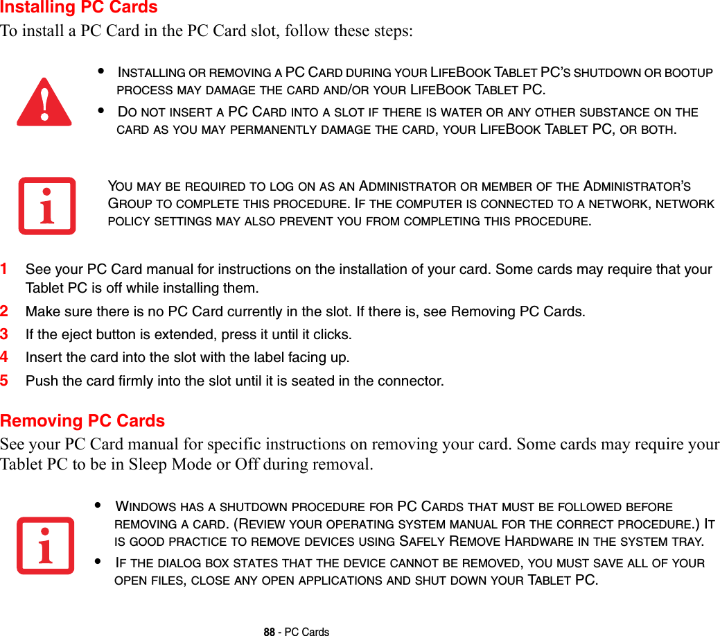 88 - PC CardsInstalling PC CardsTo install a PC Card in the PC Card slot, follow these steps: 1See your PC Card manual for instructions on the installation of your card. Some cards may require that your Tablet PC is off while installing them.2Make sure there is no PC Card currently in the slot. If there is, see Removing PC Cards.3If the eject button is extended, press it until it clicks. 4Insert the card into the slot with the label facing up.5Push the card firmly into the slot until it is seated in the connector. Removing PC CardsSee your PC Card manual for specific instructions on removing your card. Some cards may require your Tablet PC to be in Sleep Mode or Off during removal.•INSTALLING OR REMOVING A PC CARD DURING YOUR LIFEBOOK TABLET PC’S SHUTDOWN OR BOOTUP PROCESS MAY DAMAGE THE CARD AND/OR YOUR LIFEBOOK TABLET PC.•DO NOT INSERT A PC CARD INTO A SLOT IF THERE IS WATER OR ANY OTHER SUBSTANCE ON THE CARD AS YOU MAY PERMANENTLY DAMAGE THE CARD, YOUR LIFEBOOK TABLET PC, OR BOTH.YOU MAY BE REQUIRED TO LOG ON AS AN ADMINISTRATOR OR MEMBER OF THE ADMINISTRATOR’S GROUP TO COMPLETE THIS PROCEDURE. IF THE COMPUTER IS CONNECTED TO A NETWORK, NETWORK POLICY SETTINGS MAY ALSO PREVENT YOU FROM COMPLETING THIS PROCEDURE.•WINDOWS HAS A SHUTDOWN PROCEDURE FOR PC CARDS THAT MUST BE FOLLOWED BEFORE REMOVING A CARD. (REVIEW YOUR OPERATING SYSTEM MANUAL FOR THE CORRECT PROCEDURE.) IT IS GOOD PRACTICE TO REMOVE DEVICES USING SAFELY REMOVE HARDWARE IN THE SYSTEM TRAY.•IF THE DIALOG BOX STATES THAT THE DEVICE CANNOT BE REMOVED, YOU MUST SAVE ALL OF YOUR OPEN FILES, CLOSE ANY OPEN APPLICATIONS AND SHUT DOWN YOUR TABLET PC.