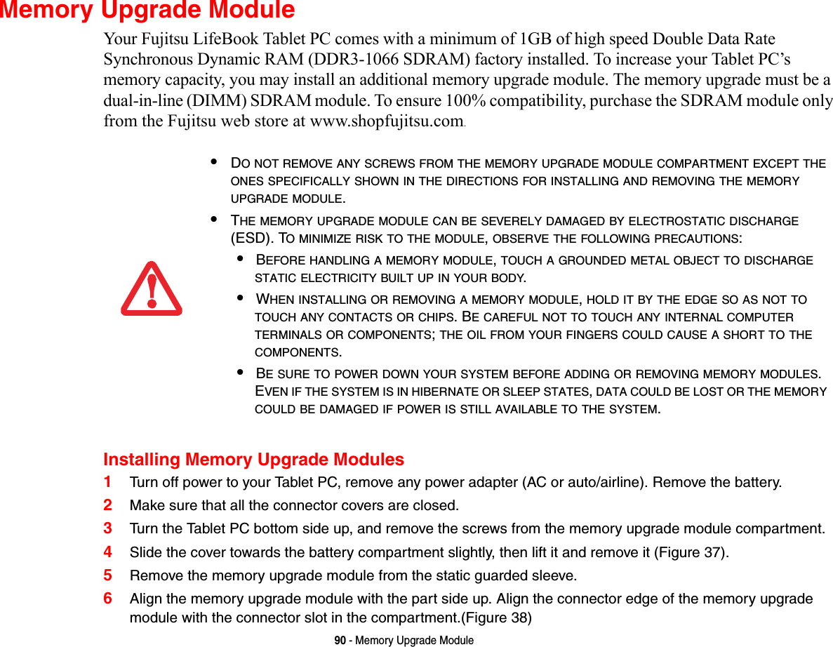 90 - Memory Upgrade ModuleMemory Upgrade ModuleYour Fujitsu LifeBook Tablet PC comes with a minimum of 1GB of high speed Double Data Rate Synchronous Dynamic RAM (DDR3-1066 SDRAM) factory installed. To increase your Tablet PC’s memory capacity, you may install an additional memory upgrade module. The memory upgrade must be a dual-in-line (DIMM) SDRAM module. To ensure 100% compatibility, purchase the SDRAM module only from the Fujitsu web store at www.shopfujitsu.com.Installing Memory Upgrade Modules1Turn off power to your Tablet PC, remove any power adapter (AC or auto/airline). Remove the battery. 2Make sure that all the connector covers are closed.3Turn the Tablet PC bottom side up, and remove the screws from the memory upgrade module compartment. 4Slide the cover towards the battery compartment slightly, then lift it and remove it (Figure 37).5Remove the memory upgrade module from the static guarded sleeve.6Align the memory upgrade module with the part side up. Align the connector edge of the memory upgrade module with the connector slot in the compartment.(Figure 38)•DO NOT REMOVE ANY SCREWS FROM THE MEMORY UPGRADE MODULE COMPARTMENT EXCEPT THE ONES SPECIFICALLY SHOWN IN THE DIRECTIONS FOR INSTALLING AND REMOVING THE MEMORY UPGRADE MODULE.•THE MEMORY UPGRADE MODULE CAN BE SEVERELY DAMAGED BY ELECTROSTATIC DISCHARGE (ESD). TO MINIMIZE RISK TO THE MODULE, OBSERVE THE FOLLOWING PRECAUTIONS:•BEFORE HANDLING A MEMORY MODULE, TOUCH A GROUNDED METAL OBJECT TO DISCHARGE STATIC ELECTRICITY BUILT UP IN YOUR BODY. •WHEN INSTALLING OR REMOVING A MEMORY MODULE, HOLD IT BY THE EDGE SO AS NOT TO TOUCH ANY CONTACTS OR CHIPS. BE CAREFUL NOT TO TOUCH ANY INTERNAL COMPUTER TERMINALS OR COMPONENTS; THE OIL FROM YOUR FINGERS COULD CAUSE A SHORT TO THE COMPONENTS. •BE SURE TO POWER DOWN YOUR SYSTEM BEFORE ADDING OR REMOVING MEMORY MODULES. EVEN IF THE SYSTEM IS IN HIBERNATE OR SLEEP STATES, DATA COULD BE LOST OR THE MEMORY COULD BE DAMAGED IF POWER IS STILL AVAILABLE TO THE SYSTEM.