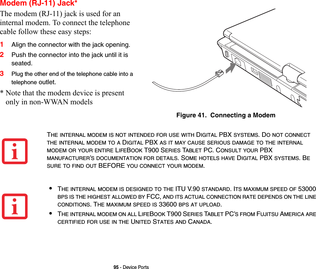 95 - Device PortsModem (RJ-11) Jack*The modem (RJ-11) jack is used for an internal modem. To connect the telephone cable follow these easy steps: 1Align the connector with the jack opening.2Push the connector into the jack until it is seated.3Plug the other end of the telephone cable into a telephone outlet.* Note that the modem device is present only in non-WWAN modelsFigure 41.  Connecting a ModemTHE INTERNAL MODEM IS NOT INTENDED FOR USE WITH DIGITAL PBX SYSTEMS. DO NOT CONNECT THE INTERNAL MODEM TO A DIGITAL PBX AS IT MAY CAUSE SERIOUS DAMAGE TO THE INTERNAL MODEM OR YOUR ENTIRE LIFEBOOK T900 SERIES TABLET PC. CONSULT YOUR PBX MANUFACTURER’S DOCUMENTATION FOR DETAILS. SOME HOTELS HAVE DIGITAL PBX SYSTEMS. BE SURE TO FIND OUT BEFORE YOU CONNECT YOUR MODEM.•THE INTERNAL MODEM IS DESIGNED TO THE ITU V.90 STANDARD. ITS MAXIMUM SPEED OF 53000 BPS IS THE HIGHEST ALLOWED BY FCC, AND ITS ACTUAL CONNECTION RATE DEPENDS ON THE LINE CONDITIONS. THE MAXIMUM SPEED IS 33600 BPS AT UPLOAD. •THE INTERNAL MODEM ON ALL LIFEBOOK T900 SERIES TABLET PC’S FROM FUJITSU AMERICA ARE CERTIFIED FOR USE IN THE UNITED STATES AND CANADA.