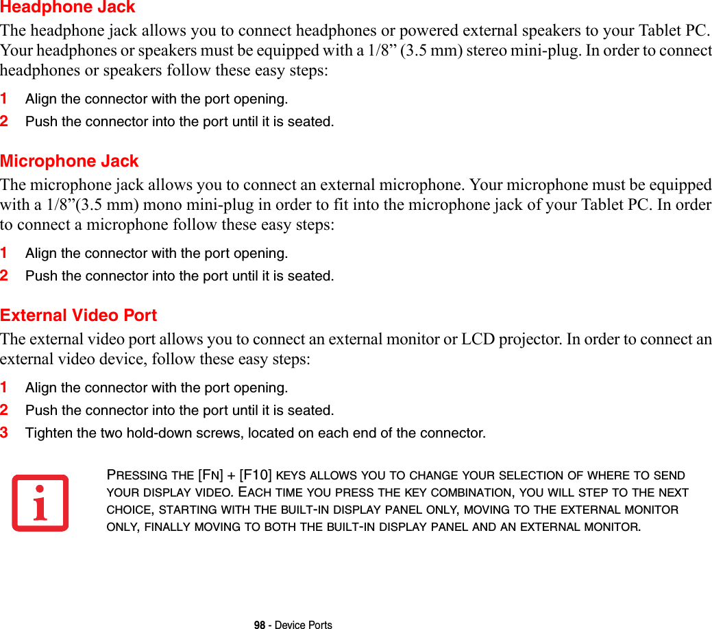 98 - Device PortsHeadphone JackThe headphone jack allows you to connect headphones or powered external speakers to your Tablet PC. Your headphones or speakers must be equipped with a 1/8” (3.5 mm) stereo mini-plug. In order to connect headphones or speakers follow these easy steps: 1Align the connector with the port opening.2Push the connector into the port until it is seated.Microphone JackThe microphone jack allows you to connect an external microphone. Your microphone must be equipped with a 1/8”(3.5 mm) mono mini-plug in order to fit into the microphone jack of your Tablet PC. In order to connect a microphone follow these easy steps: 1Align the connector with the port opening.2Push the connector into the port until it is seated.External Video PortThe external video port allows you to connect an external monitor or LCD projector. In order to connect an external video device, follow these easy steps: 1Align the connector with the port opening.2Push the connector into the port until it is seated.3Tighten the two hold-down screws, located on each end of the connector. PRESSING THE [FN] + [F10] KEYS ALLOWS YOU TO CHANGE YOUR SELECTION OF WHERE TO SEND YOUR DISPLAY VIDEO. EACH TIME YOU PRESS THE KEY COMBINATION, YOU WILL STEP TO THE NEXT CHOICE, STARTING WITH THE BUILT-IN DISPLAY PANEL ONLY, MOVING TO THE EXTERNAL MONITOR ONLY, FINALLY MOVING TO BOTH THE BUILT-IN DISPLAY PANEL AND AN EXTERNAL MONITOR.