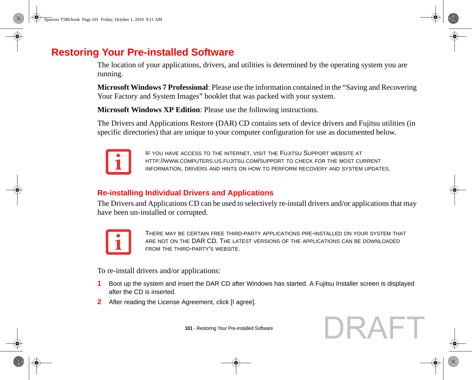 101 - Restoring Your Pre-installed SoftwareRestoring Your Pre-installed SoftwareThe location of your applications, drivers, and utilities is determined by the operating system you are running.Microsoft Windows 7 Professional: Please use the information contained in the “Saving and Recovering Your Factory and System Images” booklet that was packed with your system.Microsoft Windows XP Edition: Please use the following instructions.The Drivers and Applications Restore (DAR) CD contains sets of device drivers and Fujitsu utilities (in specific directories) that are unique to your computer configuration for use as documented below.Re-installing Individual Drivers and ApplicationsThe Drivers and Applications CD can be used to selectively re-install drivers and/or applications that may have been un-installed or corrupted. To re-install drivers and/or applications:1Boot up the system and insert the DAR CD after Windows has started. A Fujitsu Installer screen is displayed after the CD is inserted.2After reading the License Agreement, click [I agree].IF YOU HAVE ACCESS TO THE INTERNET, VISIT THE FUJITSU SUPPORT WEBSITE AT HTTP://WWW.COMPUTERS.US.FUJITSU.COM/SUPPORT TO CHECK FOR THE MOST CURRENT INFORMATION, DRIVERS AND HINTS ON HOW TO PERFORM RECOVERY AND SYSTEM UPDATES.THERE MAY BE CERTAIN FREE THIRD-PARTY APPLICATIONS PRE-INSTALLED ON YOUR SYSTEM THAT ARE NOT ON THE DAR CD. THE LATEST VERSIONS OF THE APPLICATIONS CAN BE DOWNLOADED FROM THE THIRD-PARTY’S WEBSITE.Sparrow T580.book  Page 101  Friday, October 1, 2010  9:11 AMDRAFT