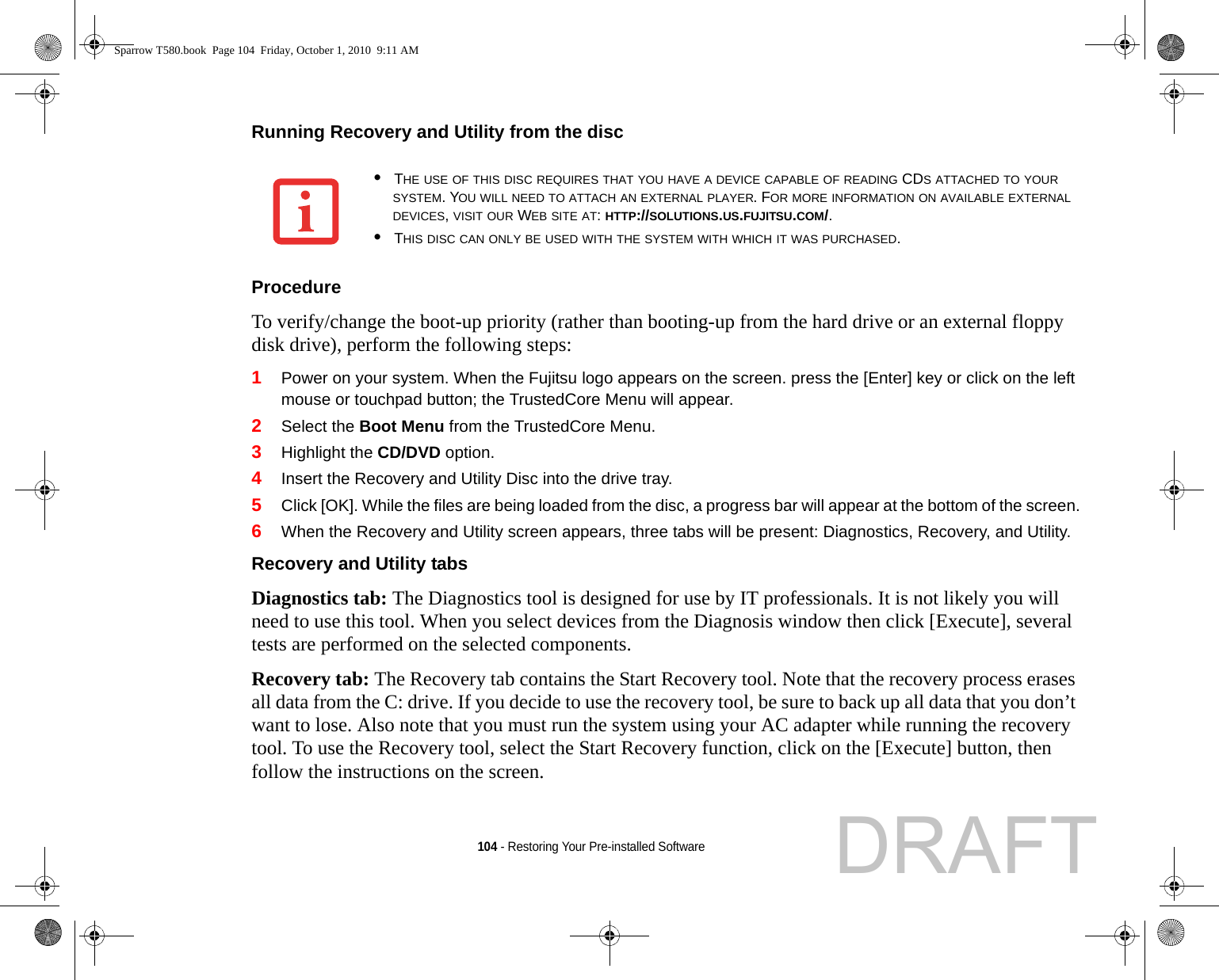 104 - Restoring Your Pre-installed SoftwareRunning Recovery and Utility from the disc Procedure To verify/change the boot-up priority (rather than booting-up from the hard drive or an external floppy disk drive), perform the following steps:1Power on your system. When the Fujitsu logo appears on the screen. press the [Enter] key or click on the left mouse or touchpad button; the TrustedCore Menu will appear. 2Select the Boot Menu from the TrustedCore Menu.3Highlight the CD/DVD option.4Insert the Recovery and Utility Disc into the drive tray.5Click [OK]. While the files are being loaded from the disc, a progress bar will appear at the bottom of the screen.6When the Recovery and Utility screen appears, three tabs will be present: Diagnostics, Recovery, and Utility.Recovery and Utility tabs Diagnostics tab: The Diagnostics tool is designed for use by IT professionals. It is not likely you will need to use this tool. When you select devices from the Diagnosis window then click [Execute], several tests are performed on the selected components.Recovery tab: The Recovery tab contains the Start Recovery tool. Note that the recovery process erases all data from the C: drive. If you decide to use the recovery tool, be sure to back up all data that you don’t want to lose. Also note that you must run the system using your AC adapter while running the recovery tool. To use the Recovery tool, select the Start Recovery function, click on the [Execute] button, then follow the instructions on the screen.•THE USE OF THIS DISC REQUIRES THAT YOU HAVE A DEVICE CAPABLE OF READING CDS ATTACHED TO YOUR SYSTEM. YOU WILL NEED TO ATTACH AN EXTERNAL PLAYER. FOR MORE INFORMATION ON AVAILABLE EXTERNAL DEVICES, VISIT OUR WEB SITE AT: HTTP://SOLUTIONS.US.FUJITSU.COM/. •THIS DISC CAN ONLY BE USED WITH THE SYSTEM WITH WHICH IT WAS PURCHASED.Sparrow T580.book  Page 104  Friday, October 1, 2010  9:11 AMDRAFT