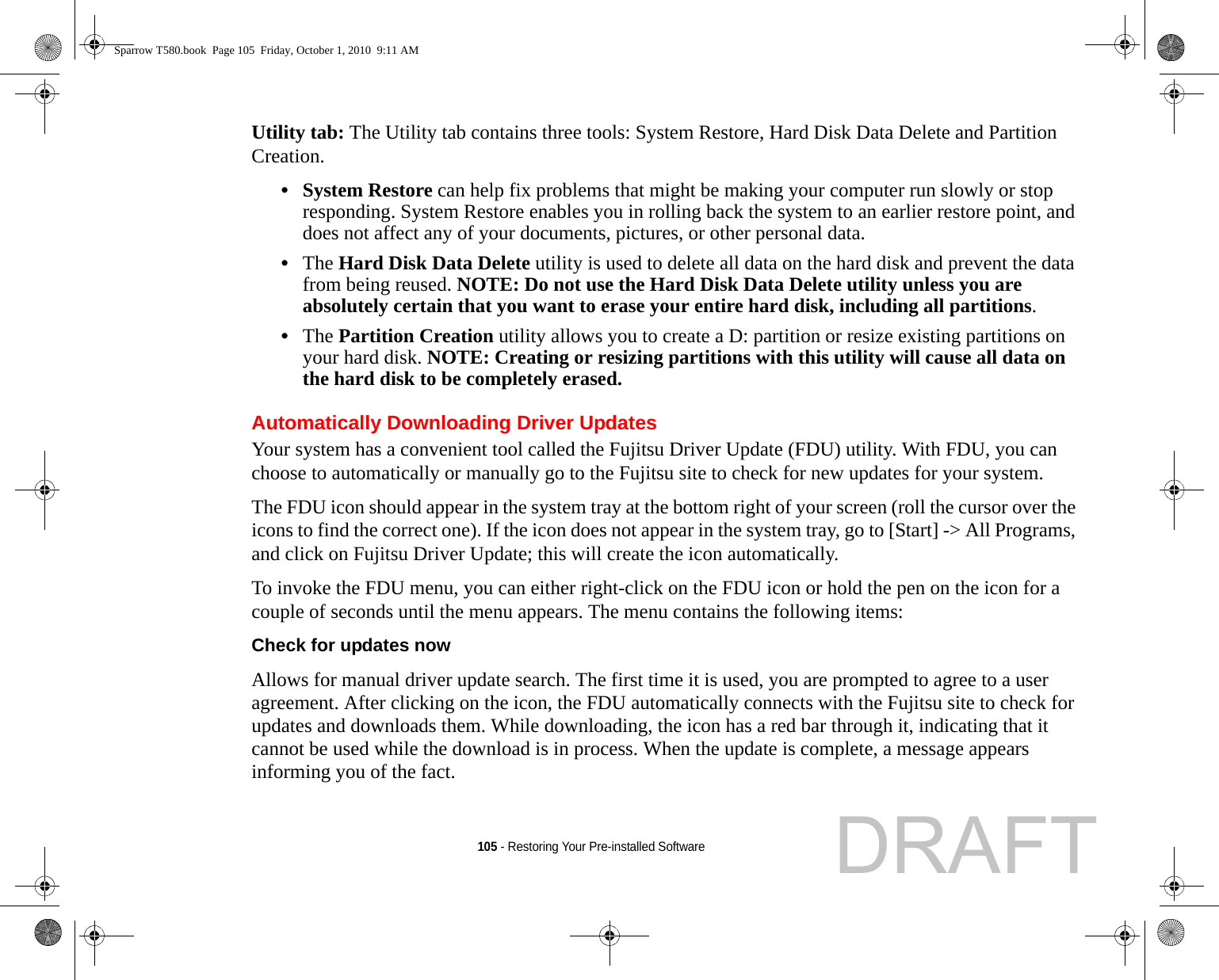 105 - Restoring Your Pre-installed SoftwareUtility tab: The Utility tab contains three tools: System Restore, Hard Disk Data Delete and Partition Creation.•System Restore can help fix problems that might be making your computer run slowly or stop responding. System Restore enables you in rolling back the system to an earlier restore point, and does not affect any of your documents, pictures, or other personal data. •The Hard Disk Data Delete utility is used to delete all data on the hard disk and prevent the data from being reused. NOTE: Do not use the Hard Disk Data Delete utility unless you are absolutely certain that you want to erase your entire hard disk, including all partitions.•The Partition Creation utility allows you to create a D: partition or resize existing partitions on your hard disk. NOTE: Creating or resizing partitions with this utility will cause all data on the hard disk to be completely erased.Automatically Downloading Driver UpdatesYour system has a convenient tool called the Fujitsu Driver Update (FDU) utility. With FDU, you can choose to automatically or manually go to the Fujitsu site to check for new updates for your system.The FDU icon should appear in the system tray at the bottom right of your screen (roll the cursor over the icons to find the correct one). If the icon does not appear in the system tray, go to [Start] -&gt; All Programs, and click on Fujitsu Driver Update; this will create the icon automatically.To invoke the FDU menu, you can either right-click on the FDU icon or hold the pen on the icon for a couple of seconds until the menu appears. The menu contains the following items:Check for updates now  Allows for manual driver update search. The first time it is used, you are prompted to agree to a user agreement. After clicking on the icon, the FDU automatically connects with the Fujitsu site to check for updates and downloads them. While downloading, the icon has a red bar through it, indicating that it cannot be used while the download is in process. When the update is complete, a message appears informing you of the fact.Sparrow T580.book  Page 105  Friday, October 1, 2010  9:11 AMDRAFT