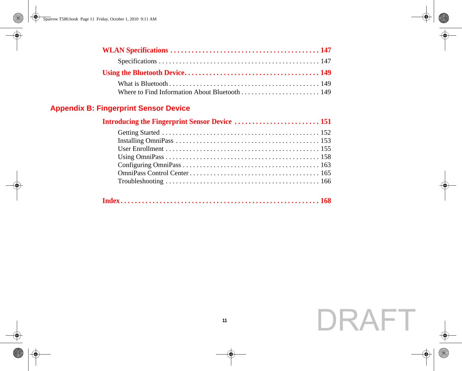  11 WLAN Specifications . . . . . . . . . . . . . . . . . . . . . . . . . . . . . . . . . . . . . . . . . . 147Specifications . . . . . . . . . . . . . . . . . . . . . . . . . . . . . . . . . . . . . . . . . . . . . . . 147Using the Bluetooth Device. . . . . . . . . . . . . . . . . . . . . . . . . . . . . . . . . . . . . . 149What is Bluetooth . . . . . . . . . . . . . . . . . . . . . . . . . . . . . . . . . . . . . . . . . . . . 149Where to Find Information About Bluetooth . . . . . . . . . . . . . . . . . . . . . . . 149Appendix B: Fingerprint Sensor DeviceIntroducing the Fingerprint Sensor Device  . . . . . . . . . . . . . . . . . . . . . . . . 151Getting Started . . . . . . . . . . . . . . . . . . . . . . . . . . . . . . . . . . . . . . . . . . . . . . 152Installing OmniPass . . . . . . . . . . . . . . . . . . . . . . . . . . . . . . . . . . . . . . . . . . 153User Enrollment . . . . . . . . . . . . . . . . . . . . . . . . . . . . . . . . . . . . . . . . . . . . . 155Using OmniPass . . . . . . . . . . . . . . . . . . . . . . . . . . . . . . . . . . . . . . . . . . . . . 158Configuring OmniPass . . . . . . . . . . . . . . . . . . . . . . . . . . . . . . . . . . . . . . . . 163OmniPass Control Center . . . . . . . . . . . . . . . . . . . . . . . . . . . . . . . . . . . . . . 165Troubleshooting . . . . . . . . . . . . . . . . . . . . . . . . . . . . . . . . . . . . . . . . . . . . . 166Index. . . . . . . . . . . . . . . . . . . . . . . . . . . . . . . . . . . . . . . . . . . . . . . . . . . . . . . . 168Sparrow T580.book  Page 11  Friday, October 1, 2010  9:11 AMDRAFT