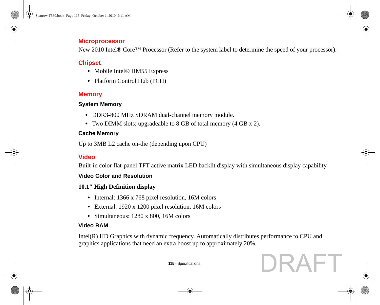 115 - SpecificationsMicroprocessorNew 2010 Intel® Core™ Processor (Refer to the system label to determine the speed of your processor).Chipset•Mobile Intel® HM55 Express•Platform Control Hub (PCH)MemorySystem Memory •DDR3-800 MHz SDRAM dual-channel memory module.•Two DIMM slots; upgradeable to 8 GB of total memory (4 GB x 2). Cache Memory Up to 3MB L2 cache on-die (depending upon CPU)VideoBuilt-in color flat-panel TFT active matrix LED backlit display with simultaneous display capability.Video Color and Resolution 10.1&quot; High Definition display •Internal: 1366 x 768 pixel resolution, 16M colors•External: 1920 x 1200 pixel resolution, 16M colors•Simultaneous: 1280 x 800, 16M colorsVideo RAM Intel(R) HD Graphics with dynamic frequency. Automatically distributes performance to CPU and graphics applications that need an extra boost up to approximately 20%.Sparrow T580.book  Page 115  Friday, October 1, 2010  9:11 AMDRAFT