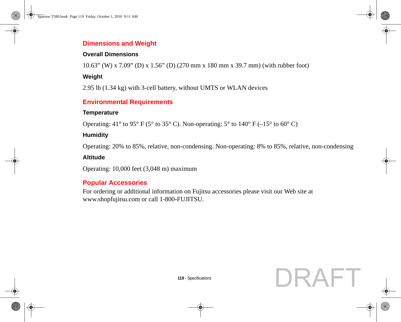 119 - SpecificationsDimensions and Weight Overall Dimensions 10.63” (W) x 7.09” (D) x 1.56” (D) (270 mm x 180 mm x 39.7 mm) (with rubber foot)Weight 2.95 lb (1.34 kg) with 3-cell battery, without UMTS or WLAN devicesEnvironmental RequirementsTemperature Operating: 41° to 95° F (5° to 35° C). Non-operating: 5° to 140° F (–15° to 60° C)Humidity Operating: 20% to 85%, relative, non-condensing. Non-operating: 8% to 85%, relative, non-condensingAltitude Operating: 10,000 feet (3,048 m) maximumPopular AccessoriesFor ordering or additional information on Fujitsu accessories please visit our Web site at www.shopfujitsu.com or call 1-800-FUJITSU.Sparrow T580.book  Page 119  Friday, October 1, 2010  9:11 AMDRAFT