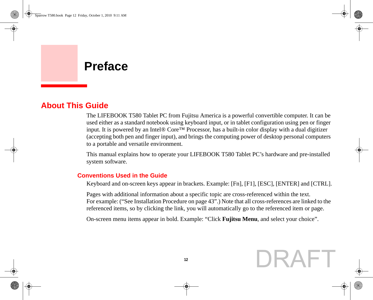 12     PrefaceAbout This GuideThe LIFEBOOK T580 Tablet PC from Fujitsu America is a powerful convertible computer. It can be used either as a standard notebook using keyboard input, or in tablet configuration using pen or finger input. It is powered by an Intel® Core™ Processor, has a built-in color display with a dual digitizer (accepting both pen and finger input), and brings the computing power of desktop personal computers to a portable and versatile environment.This manual explains how to operate your LIFEBOOK T580 Tablet PC’s hardware and pre-installed system software. Conventions Used in the GuideKeyboard and on-screen keys appear in brackets. Example: [Fn], [F1], [ESC], [ENTER] and [CTRL].Pages with additional information about a specific topic are cross-referenced within the text.For example: (“See Installation Procedure on page 43”.) Note that all cross-references are linked to the referenced items, so by clicking the link, you will automatically go to the referenced item or page.On-screen menu items appear in bold. Example: “Click Fujitsu Menu, and select your choice”.Sparrow T580.book  Page 12  Friday, October 1, 2010  9:11 AMDRAFT