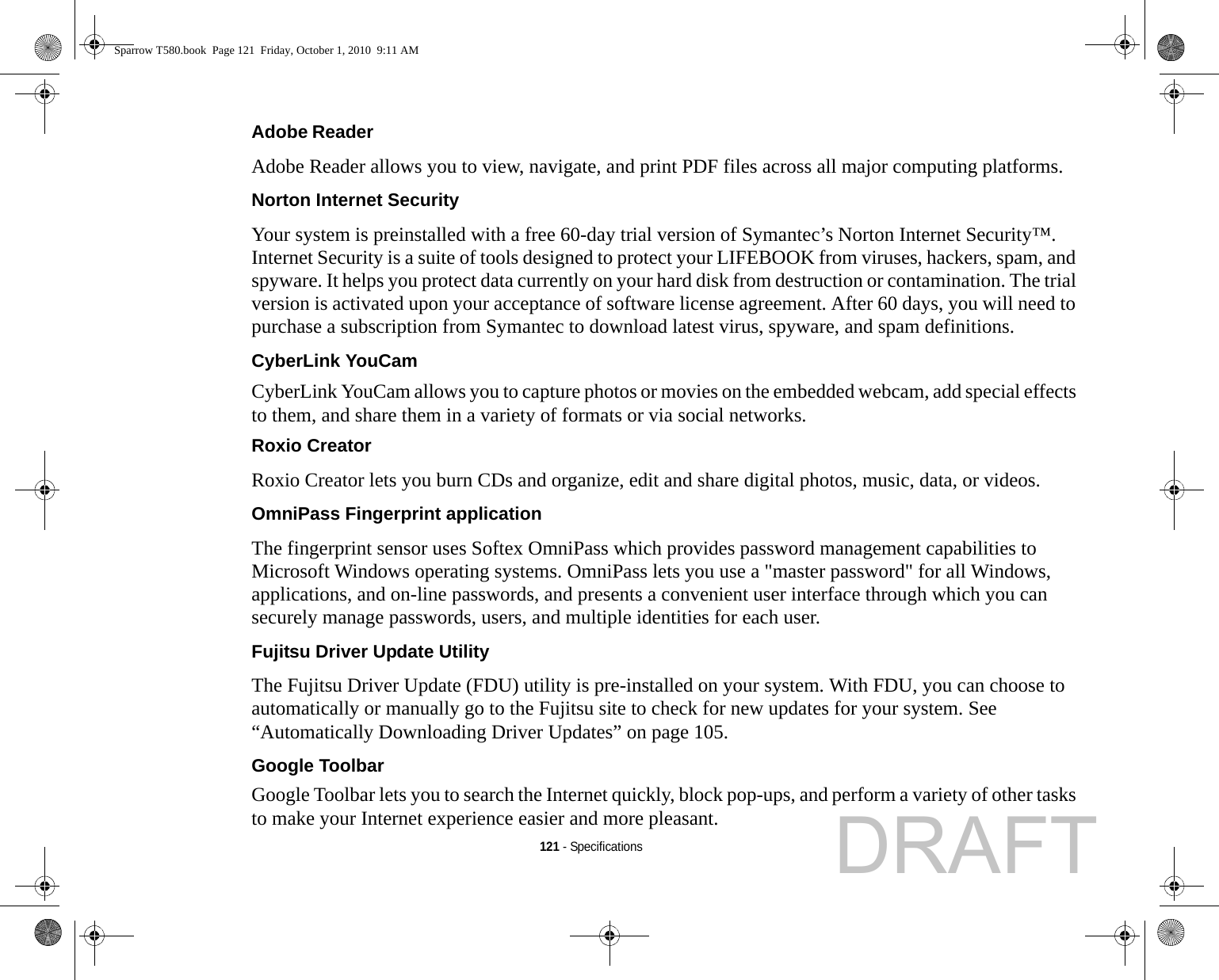 121 - SpecificationsAdobe Reader Adobe Reader allows you to view, navigate, and print PDF files across all major computing platforms.Norton Internet Security Your system is preinstalled with a free 60-day trial version of Symantec’s Norton Internet Security™. Internet Security is a suite of tools designed to protect your LIFEBOOK from viruses, hackers, spam, and spyware. It helps you protect data currently on your hard disk from destruction or contamination. The trial version is activated upon your acceptance of software license agreement. After 60 days, you will need to purchase a subscription from Symantec to download latest virus, spyware, and spam definitions.CyberLink YouCam CyberLink YouCam allows you to capture photos or movies on the embedded webcam, add special effects to them, and share them in a variety of formats or via social networks. Roxio Creator Roxio Creator lets you burn CDs and organize, edit and share digital photos, music, data, or videos.OmniPass Fingerprint application The fingerprint sensor uses Softex OmniPass which provides password management capabilities to Microsoft Windows operating systems. OmniPass lets you use a &quot;master password&quot; for all Windows, applications, and on-line passwords, and presents a convenient user interface through which you can securely manage passwords, users, and multiple identities for each user.Fujitsu Driver Update Utility The Fujitsu Driver Update (FDU) utility is pre-installed on your system. With FDU, you can choose to automatically or manually go to the Fujitsu site to check for new updates for your system. See “Automatically Downloading Driver Updates” on page 105.Google Toolbar Google Toolbar lets you to search the Internet quickly, block pop-ups, and perform a variety of other tasks to make your Internet experience easier and more pleasant.Sparrow T580.book  Page 121  Friday, October 1, 2010  9:11 AMDRAFT