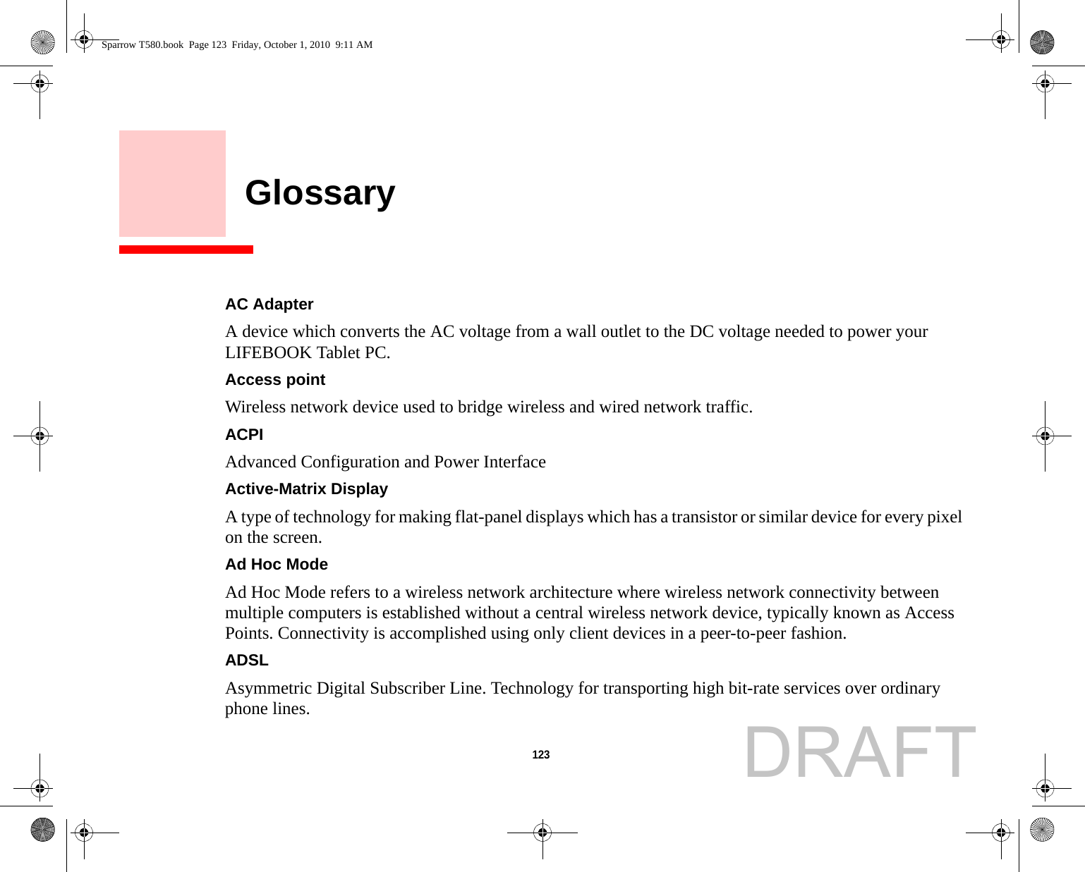 123     GlossaryAC Adapter A device which converts the AC voltage from a wall outlet to the DC voltage needed to power your LIFEBOOK Tablet PC.Access point Wireless network device used to bridge wireless and wired network traffic. ACPI Advanced Configuration and Power InterfaceActive-Matrix Display A type of technology for making flat-panel displays which has a transistor or similar device for every pixel on the screen.Ad Hoc Mode Ad Hoc Mode refers to a wireless network architecture where wireless network connectivity between multiple computers is established without a central wireless network device, typically known as Access Points. Connectivity is accomplished using only client devices in a peer-to-peer fashion.ADSL Asymmetric Digital Subscriber Line. Technology for transporting high bit-rate services over ordinary phone lines.Sparrow T580.book  Page 123  Friday, October 1, 2010  9:11 AMDRAFT
