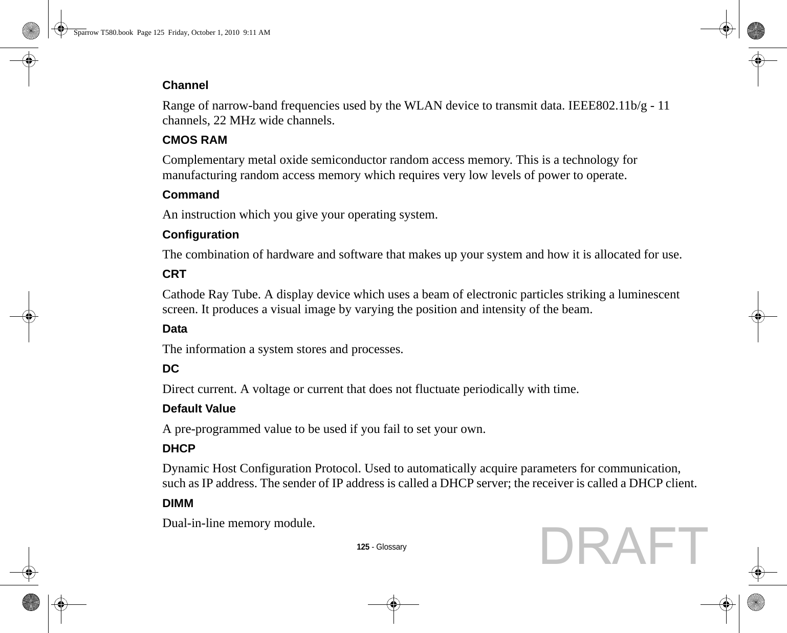 125 - GlossaryChannel Range of narrow-band frequencies used by the WLAN device to transmit data. IEEE802.11b/g - 11 channels, 22 MHz wide channels.CMOS RAM Complementary metal oxide semiconductor random access memory. This is a technology for manufacturing random access memory which requires very low levels of power to operate.Command An instruction which you give your operating system.Configuration The combination of hardware and software that makes up your system and how it is allocated for use.CRT Cathode Ray Tube. A display device which uses a beam of electronic particles striking a luminescent screen. It produces a visual image by varying the position and intensity of the beam.Data The information a system stores and processes.DC Direct current. A voltage or current that does not fluctuate periodically with time.Default Value A pre-programmed value to be used if you fail to set your own.DHCP Dynamic Host Configuration Protocol. Used to automatically acquire parameters for communication, such as IP address. The sender of IP address is called a DHCP server; the receiver is called a DHCP client.DIMM Dual-in-line memory module.Sparrow T580.book  Page 125  Friday, October 1, 2010  9:11 AMDRAFT