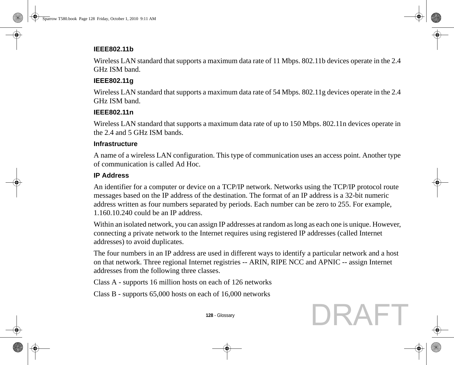 128 - GlossaryIEEE802.11b Wireless LAN standard that supports a maximum data rate of 11 Mbps. 802.11b devices operate in the 2.4 GHz ISM band. IEEE802.11g Wireless LAN standard that supports a maximum data rate of 54 Mbps. 802.11g devices operate in the 2.4 GHz ISM band. IEEE802.11n Wireless LAN standard that supports a maximum data rate of up to 150 Mbps. 802.11n devices operate in the 2.4 and 5 GHz ISM bands. Infrastructure A name of a wireless LAN configuration. This type of communication uses an access point. Another type of communication is called Ad Hoc.IP Address An identifier for a computer or device on a TCP/IP network. Networks using the TCP/IP protocol route messages based on the IP address of the destination. The format of an IP address is a 32-bit numeric address written as four numbers separated by periods. Each number can be zero to 255. For example, 1.160.10.240 could be an IP address. Within an isolated network, you can assign IP addresses at random as long as each one is unique. However, connecting a private network to the Internet requires using registered IP addresses (called Internet addresses) to avoid duplicates. The four numbers in an IP address are used in different ways to identify a particular network and a host on that network. Three regional Internet registries -- ARIN, RIPE NCC and APNIC -- assign Internet addresses from the following three classes. Class A - supports 16 million hosts on each of 126 networks Class B - supports 65,000 hosts on each of 16,000 networks Sparrow T580.book  Page 128  Friday, October 1, 2010  9:11 AMDRAFT