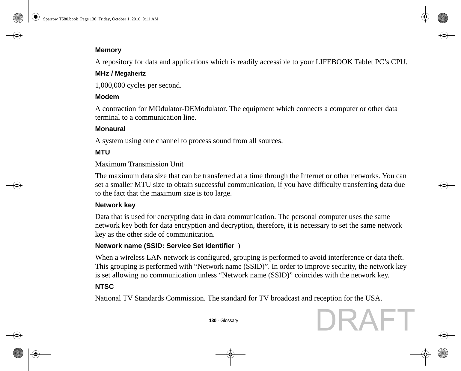 130 - GlossaryMemory A repository for data and applications which is readily accessible to your LIFEBOOK Tablet PC’s CPU.MHz / Megahertz  1,000,000 cycles per second.Modem A contraction for MOdulator-DEModulator. The equipment which connects a computer or other data terminal to a communication line.Monaural A system using one channel to process sound from all sources.MTU Maximum Transmission UnitThe maximum data size that can be transferred at a time through the Internet or other networks. You can set a smaller MTU size to obtain successful communication, if you have difficulty transferring data due to the fact that the maximum size is too large.Network key Data that is used for encrypting data in data communication. The personal computer uses the same network key both for data encryption and decryption, therefore, it is necessary to set the same network key as the other side of communication.Network name (SSID: Service Set Identifier )When a wireless LAN network is configured, grouping is performed to avoid interference or data theft. This grouping is performed with “Network name (SSID)”. In order to improve security, the network key is set allowing no communication unless “Network name (SSID)” coincides with the network key.NTSC National TV Standards Commission. The standard for TV broadcast and reception for the USA.Sparrow T580.book  Page 130  Friday, October 1, 2010  9:11 AMDRAFT