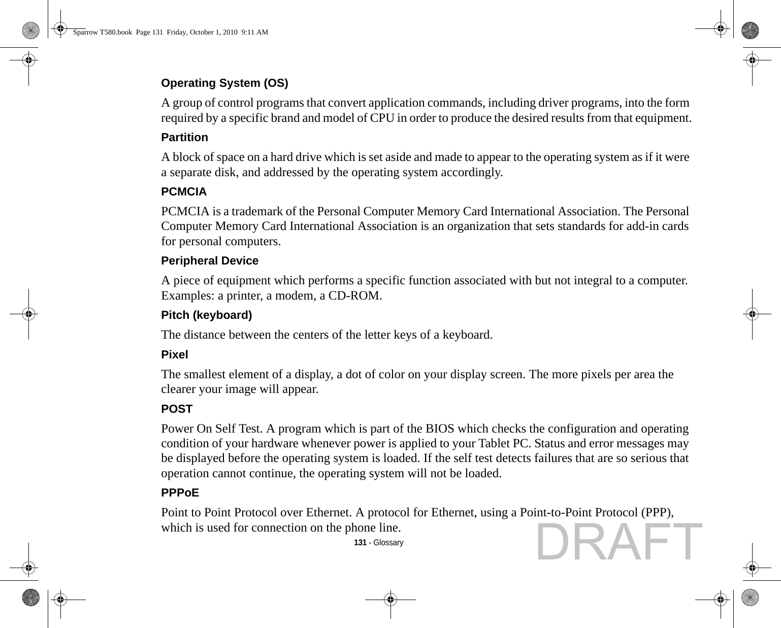 131 - GlossaryOperating System (OS) A group of control programs that convert application commands, including driver programs, into the form required by a specific brand and model of CPU in order to produce the desired results from that equipment.Partition A block of space on a hard drive which is set aside and made to appear to the operating system as if it were a separate disk, and addressed by the operating system accordingly.PCMCIA PCMCIA is a trademark of the Personal Computer Memory Card International Association. The Personal Computer Memory Card International Association is an organization that sets standards for add-in cards for personal computers.Peripheral Device A piece of equipment which performs a specific function associated with but not integral to a computer. Examples: a printer, a modem, a CD-ROM.Pitch (keyboard) The distance between the centers of the letter keys of a keyboard.Pixel The smallest element of a display, a dot of color on your display screen. The more pixels per area the clearer your image will appear.POST Power On Self Test. A program which is part of the BIOS which checks the configuration and operating condition of your hardware whenever power is applied to your Tablet PC. Status and error messages may be displayed before the operating system is loaded. If the self test detects failures that are so serious that operation cannot continue, the operating system will not be loaded. PPPoE Point to Point Protocol over Ethernet. A protocol for Ethernet, using a Point-to-Point Protocol (PPP), which is used for connection on the phone line.Sparrow T580.book  Page 131  Friday, October 1, 2010  9:11 AMDRAFT