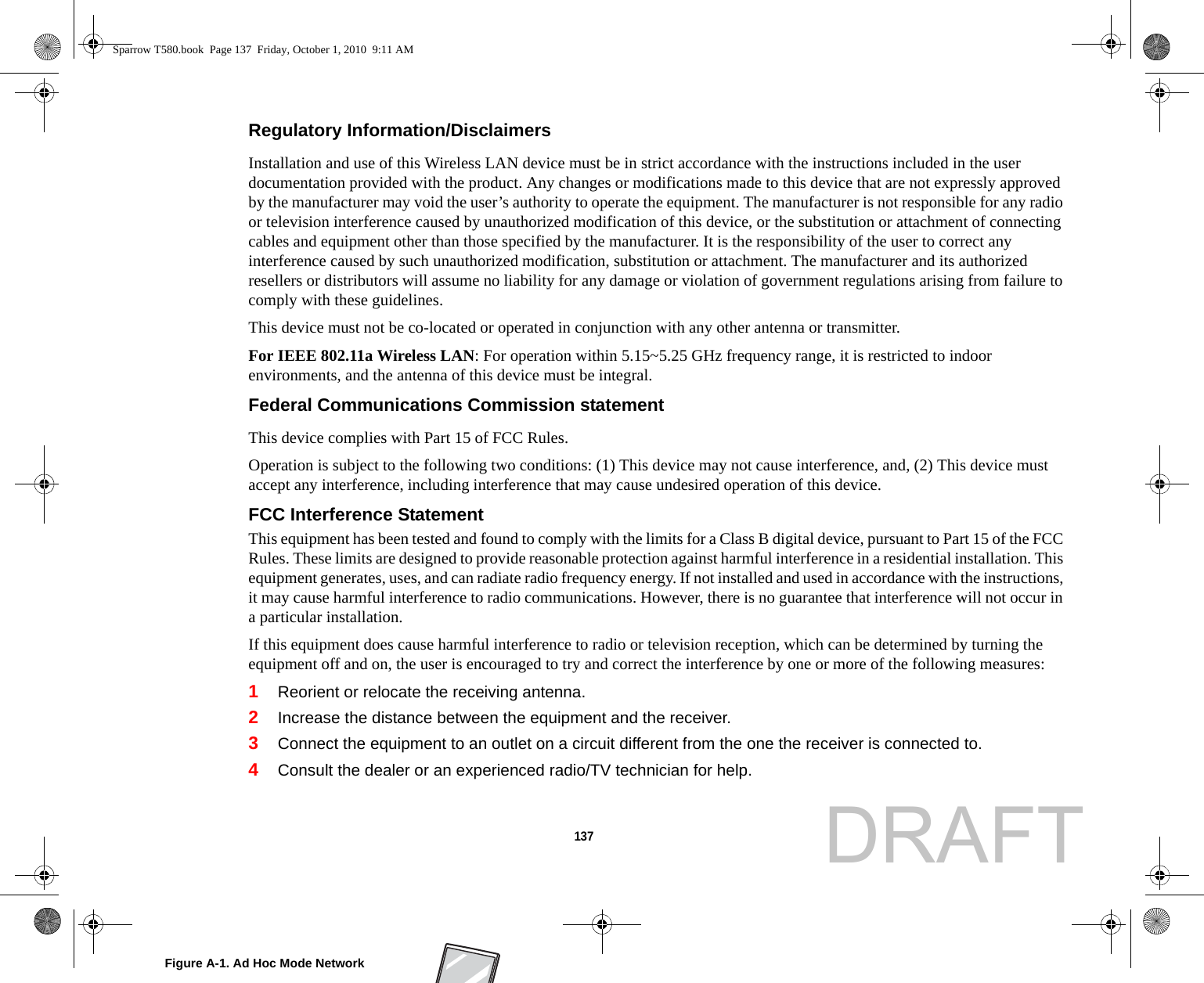 137 Regulatory Information/Disclaimers Installation and use of this Wireless LAN device must be in strict accordance with the instructions included in the user documentation provided with the product. Any changes or modifications made to this device that are not expressly approved by the manufacturer may void the user’s authority to operate the equipment. The manufacturer is not responsible for any radio or television interference caused by unauthorized modification of this device, or the substitution or attachment of connecting cables and equipment other than those specified by the manufacturer. It is the responsibility of the user to correct any interference caused by such unauthorized modification, substitution or attachment. The manufacturer and its authorized resellers or distributors will assume no liability for any damage or violation of government regulations arising from failure to comply with these guidelines. This device must not be co-located or operated in conjunction with any other antenna or transmitter.For IEEE 802.11a Wireless LAN: For operation within 5.15~5.25 GHz frequency range, it is restricted to indoor environments, and the antenna of this device must be integral.Federal Communications Commission statement This device complies with Part 15 of FCC Rules.Operation is subject to the following two conditions: (1) This device may not cause interference, and, (2) This device must accept any interference, including interference that may cause undesired operation of this device.FCC Interference Statement This equipment has been tested and found to comply with the limits for a Class B digital device, pursuant to Part 15 of the FCC Rules. These limits are designed to provide reasonable protection against harmful interference in a residential installation. This equipment generates, uses, and can radiate radio frequency energy. If not installed and used in accordance with the instructions, it may cause harmful interference to radio communications. However, there is no guarantee that interference will not occur in a particular installation.If this equipment does cause harmful interference to radio or television reception, which can be determined by turning the equipment off and on, the user is encouraged to try and correct the interference by one or more of the following measures:1Reorient or relocate the receiving antenna.2Increase the distance between the equipment and the receiver.3Connect the equipment to an outlet on a circuit different from the one the receiver is connected to.4Consult the dealer or an experienced radio/TV technician for help.Figure A-1. Ad Hoc Mode NetworkSparrow T580.book  Page 137  Friday, October 1, 2010  9:11 AMDRAFT