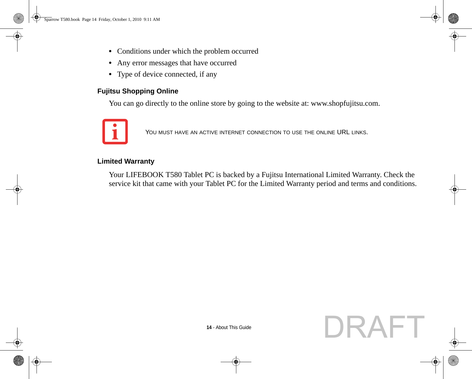 14 - About This Guide•Conditions under which the problem occurred•Any error messages that have occurred•Type of device connected, if anyFujitsu Shopping Online You can go directly to the online store by going to the website at: www.shopfujitsu.com.Limited Warranty Your LIFEBOOK T580 Tablet PC is backed by a Fujitsu International Limited Warranty. Check the service kit that came with your Tablet PC for the Limited Warranty period and terms and conditions.YOU MUST HAVE AN ACTIVE INTERNET CONNECTION TO USE THE ONLINE URL LINKS.Sparrow T580.book  Page 14  Friday, October 1, 2010  9:11 AMDRAFT
