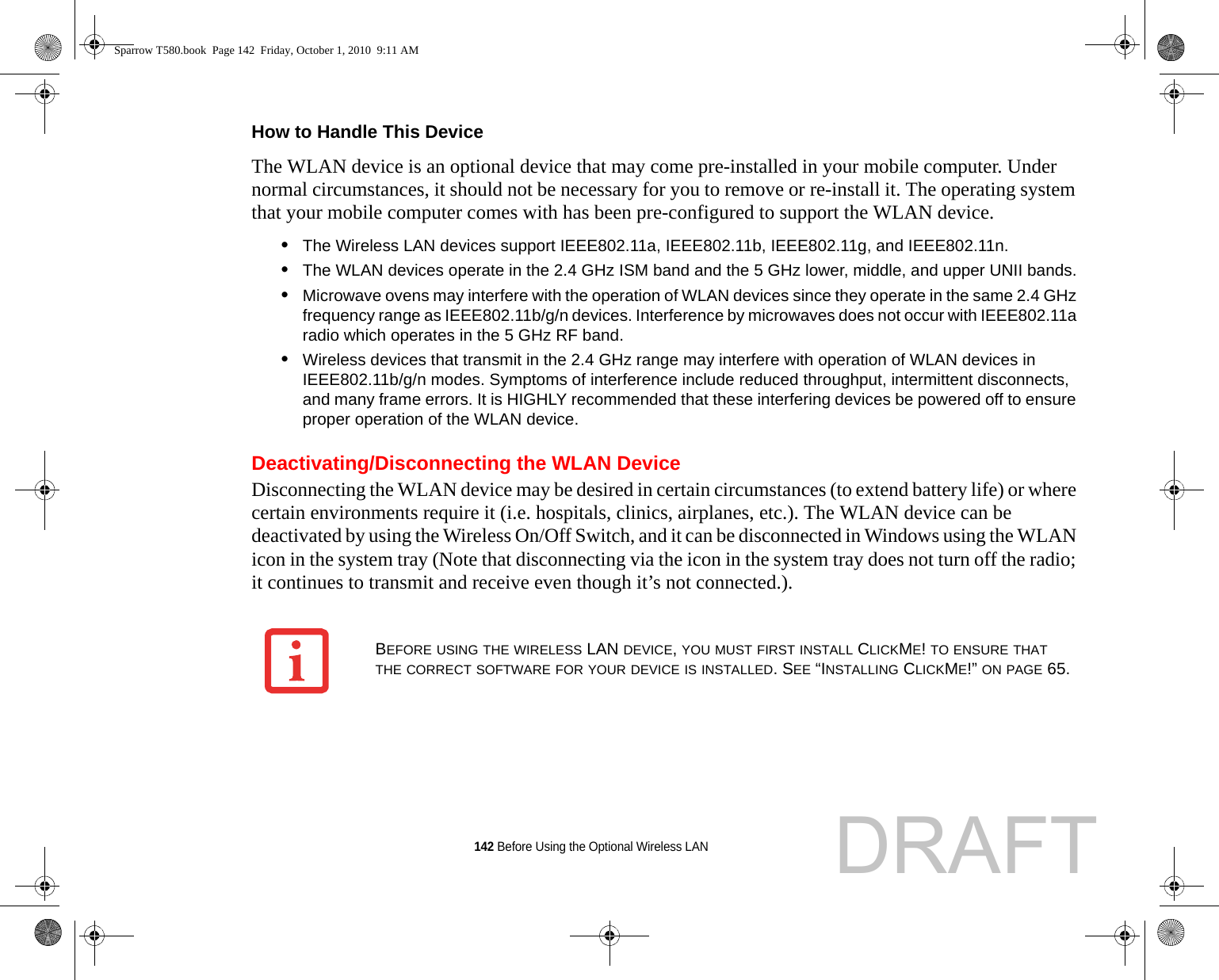 142 Before Using the Optional Wireless LANHow to Handle This Device The WLAN device is an optional device that may come pre-installed in your mobile computer. Under normal circumstances, it should not be necessary for you to remove or re-install it. The operating system that your mobile computer comes with has been pre-configured to support the WLAN device. •The Wireless LAN devices support IEEE802.11a, IEEE802.11b, IEEE802.11g, and IEEE802.11n.•The WLAN devices operate in the 2.4 GHz ISM band and the 5 GHz lower, middle, and upper UNII bands.•Microwave ovens may interfere with the operation of WLAN devices since they operate in the same 2.4 GHz frequency range as IEEE802.11b/g/n devices. Interference by microwaves does not occur with IEEE802.11a radio which operates in the 5 GHz RF band.•Wireless devices that transmit in the 2.4 GHz range may interfere with operation of WLAN devices in IEEE802.11b/g/n modes. Symptoms of interference include reduced throughput, intermittent disconnects, and many frame errors. It is HIGHLY recommended that these interfering devices be powered off to ensure proper operation of the WLAN device.Deactivating/Disconnecting the WLAN DeviceDisconnecting the WLAN device may be desired in certain circumstances (to extend battery life) or where certain environments require it (i.e. hospitals, clinics, airplanes, etc.). The WLAN device can be deactivated by using the Wireless On/Off Switch, and it can be disconnected in Windows using the WLAN icon in the system tray (Note that disconnecting via the icon in the system tray does not turn off the radio; it continues to transmit and receive even though it’s not connected.).BEFORE USING THE WIRELESS LAN DEVICE, YOU MUST FIRST INSTALL CLICKME! TO ENSURE THAT THE CORRECT SOFTWARE FOR YOUR DEVICE IS INSTALLED. SEE “INSTALLING CLICKME!” ON PAGE 65.Sparrow T580.book  Page 142  Friday, October 1, 2010  9:11 AMDRAFT