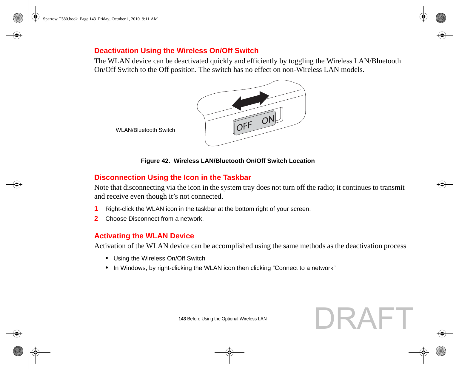 143 Before Using the Optional Wireless LANDeactivation Using the Wireless On/Off SwitchThe WLAN device can be deactivated quickly and efficiently by toggling the Wireless LAN/Bluetooth On/Off Switch to the Off position. The switch has no effect on non-Wireless LAN models.Figure 42.  Wireless LAN/Bluetooth On/Off Switch LocationDisconnection Using the Icon in the TaskbarNote that disconnecting via the icon in the system tray does not turn off the radio; it continues to transmit and receive even though it’s not connected.1Right-click the WLAN icon in the taskbar at the bottom right of your screen.2Choose Disconnect from a network.Activating the WLAN DeviceActivation of the WLAN device can be accomplished using the same methods as the deactivation process•Using the Wireless On/Off Switch•In Windows, by right-clicking the WLAN icon then clicking “Connect to a network”WLAN/Bluetooth SwitchSparrow T580.book  Page 143  Friday, October 1, 2010  9:11 AMDRAFT