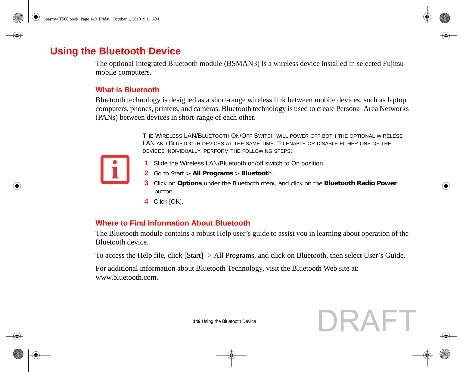 149 Using the Bluetooth DeviceUsing the Bluetooth DeviceThe optional Integrated Bluetooth module (BSMAN3) is a wireless device installed in selected Fujitsu mobile computers. What is BluetoothBluetooth technology is designed as a short-range wireless link between mobile devices, such as laptop computers, phones, printers, and cameras. Bluetooth technology is used to create Personal Area Networks (PANs) between devices in short-range of each other. Where to Find Information About BluetoothThe Bluetooth module contains a robust Help user’s guide to assist you in learning about operation of the Bluetooth device.To access the Help file, click [Start] -&gt; All Programs, and click on Bluetooth, then select User’s Guide.For additional information about Bluetooth Technology, visit the Bluetooth Web site at: www.bluetooth.com.THE WIRELESS LAN/BLUETOOTH ON/OFF SWITCH WILL POWER OFF BOTH THE OPTIONAL WIRELESS LAN AND BLUETOOTH DEVICES AT THE SAME TIME. TO ENABLE OR DISABLE EITHER ONE OF THE DEVICES INDIVIDUALLY, PERFORM THE FOLLOWING STEPS:1Slide the Wireless LAN/Bluetooth on/off switch to On position.2Go to Start &gt; All Programs &gt; Bluetooth.3Click on Options under the Bluetooth menu and click on the Bluetooth Radio Power button. 4Click [OK].Sparrow T580.book  Page 149  Friday, October 1, 2010  9:11 AMDRAFT