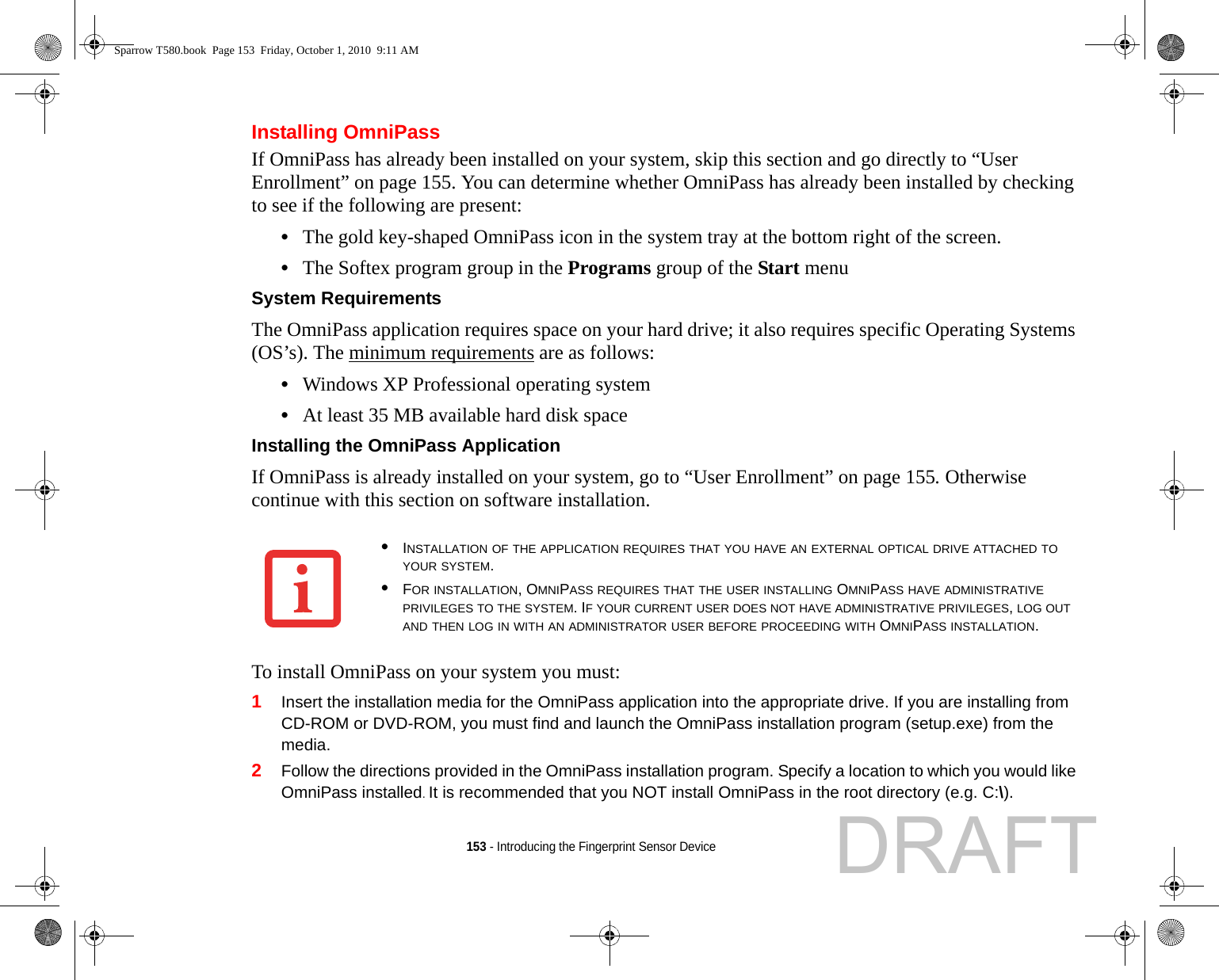 153 - Introducing the Fingerprint Sensor DeviceInstalling OmniPassIf OmniPass has already been installed on your system, skip this section and go directly to “User Enrollment” on page 155. You can determine whether OmniPass has already been installed by checking to see if the following are present:•The gold key-shaped OmniPass icon in the system tray at the bottom right of the screen.•The Softex program group in the Programs group of the Start menuSystem Requirements The OmniPass application requires space on your hard drive; it also requires specific Operating Systems (OS’s). The minimum requirements are as follows:•Windows XP Professional operating system•At least 35 MB available hard disk spaceInstalling the OmniPass Application If OmniPass is already installed on your system, go to “User Enrollment” on page 155. Otherwise continue with this section on software installation.To install OmniPass on your system you must:1Insert the installation media for the OmniPass application into the appropriate drive. If you are installing from CD-ROM or DVD-ROM, you must find and launch the OmniPass installation program (setup.exe) from the media.2Follow the directions provided in the OmniPass installation program. Specify a location to which you would like OmniPass installed. It is recommended that you NOT install OmniPass in the root directory (e.g. C:\). •INSTALLATION OF THE APPLICATION REQUIRES THAT YOU HAVE AN EXTERNAL OPTICAL DRIVE ATTACHED TO YOUR SYSTEM.•FOR INSTALLATION, OMNIPASS REQUIRES THAT THE USER INSTALLING OMNIPASS HAVE ADMINISTRATIVE PRIVILEGES TO THE SYSTEM. IF YOUR CURRENT USER DOES NOT HAVE ADMINISTRATIVE PRIVILEGES, LOG OUT AND THEN LOG IN WITH AN ADMINISTRATOR USER BEFORE PROCEEDING WITH OMNIPASS INSTALLATION.Sparrow T580.book  Page 153  Friday, October 1, 2010  9:11 AMDRAFT