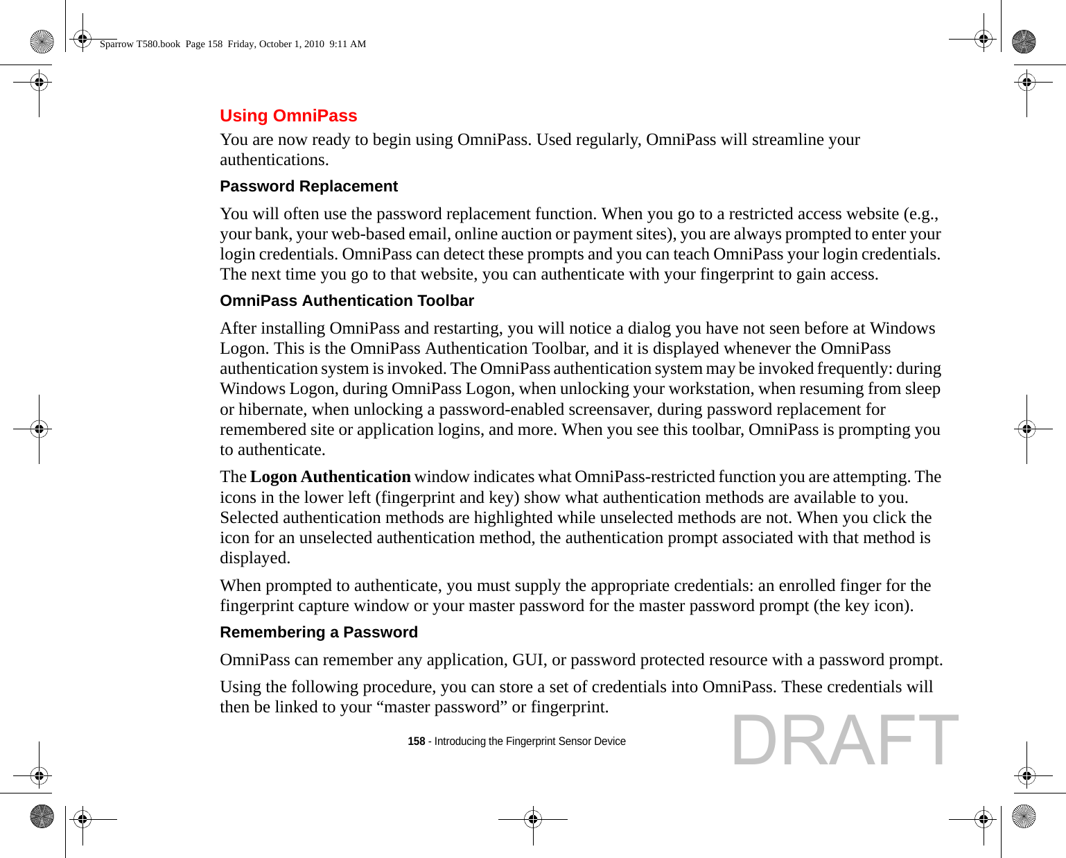 158 - Introducing the Fingerprint Sensor DeviceUsing OmniPassYou are now ready to begin using OmniPass. Used regularly, OmniPass will streamline your authentications.Password Replacement You will often use the password replacement function. When you go to a restricted access website (e.g., your bank, your web-based email, online auction or payment sites), you are always prompted to enter your login credentials. OmniPass can detect these prompts and you can teach OmniPass your login credentials. The next time you go to that website, you can authenticate with your fingerprint to gain access.OmniPass Authentication Toolbar After installing OmniPass and restarting, you will notice a dialog you have not seen before at Windows Logon. This is the OmniPass Authentication Toolbar, and it is displayed whenever the OmniPass authentication system is invoked. The OmniPass authentication system may be invoked frequently: during Windows Logon, during OmniPass Logon, when unlocking your workstation, when resuming from sleep or hibernate, when unlocking a password-enabled screensaver, during password replacement for remembered site or application logins, and more. When you see this toolbar, OmniPass is prompting you to authenticate.The Logon Authentication window indicates what OmniPass-restricted function you are attempting. The icons in the lower left (fingerprint and key) show what authentication methods are available to you. Selected authentication methods are highlighted while unselected methods are not. When you click the icon for an unselected authentication method, the authentication prompt associated with that method is displayed.When prompted to authenticate, you must supply the appropriate credentials: an enrolled finger for the fingerprint capture window or your master password for the master password prompt (the key icon).Remembering a Password OmniPass can remember any application, GUI, or password protected resource with a password prompt.Using the following procedure, you can store a set of credentials into OmniPass. These credentials will then be linked to your “master password” or fingerprint.Sparrow T580.book  Page 158  Friday, October 1, 2010  9:11 AMDRAFT