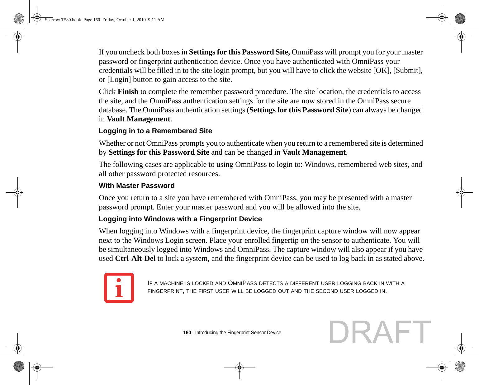 160 - Introducing the Fingerprint Sensor DeviceIf you uncheck both boxes in Settings for this Password Site, OmniPass will prompt you for your master password or fingerprint authentication device. Once you have authenticated with OmniPass your credentials will be filled in to the site login prompt, but you will have to click the website [OK], [Submit], or [Login] button to gain access to the site. Click Finish to complete the remember password procedure. The site location, the credentials to access the site, and the OmniPass authentication settings for the site are now stored in the OmniPass secure database. The OmniPass authentication settings (Settings for this Password Site) can always be changed in Vault Management.Logging in to a Remembered Site Whether or not OmniPass prompts you to authenticate when you return to a remembered site is determined by Settings for this Password Site and can be changed in Vault Management. The following cases are applicable to using OmniPass to login to: Windows, remembered web sites, and all other password protected resources.With Master Password Once you return to a site you have remembered with OmniPass, you may be presented with a master password prompt. Enter your master password and you will be allowed into the site.Logging into Windows with a Fingerprint Device When logging into Windows with a fingerprint device, the fingerprint capture window will now appear next to the Windows Login screen. Place your enrolled fingertip on the sensor to authenticate. You will be simultaneously logged into Windows and OmniPass. The capture window will also appear if you have used Ctrl-Alt-Del to lock a system, and the fingerprint device can be used to log back in as stated above.IF A MACHINE IS LOCKED AND OMNIPASS DETECTS A DIFFERENT USER LOGGING BACK IN WITH A FINGERPRINT, THE FIRST USER WILL BE LOGGED OUT AND THE SECOND USER LOGGED IN.Sparrow T580.book  Page 160  Friday, October 1, 2010  9:11 AMDRAFT