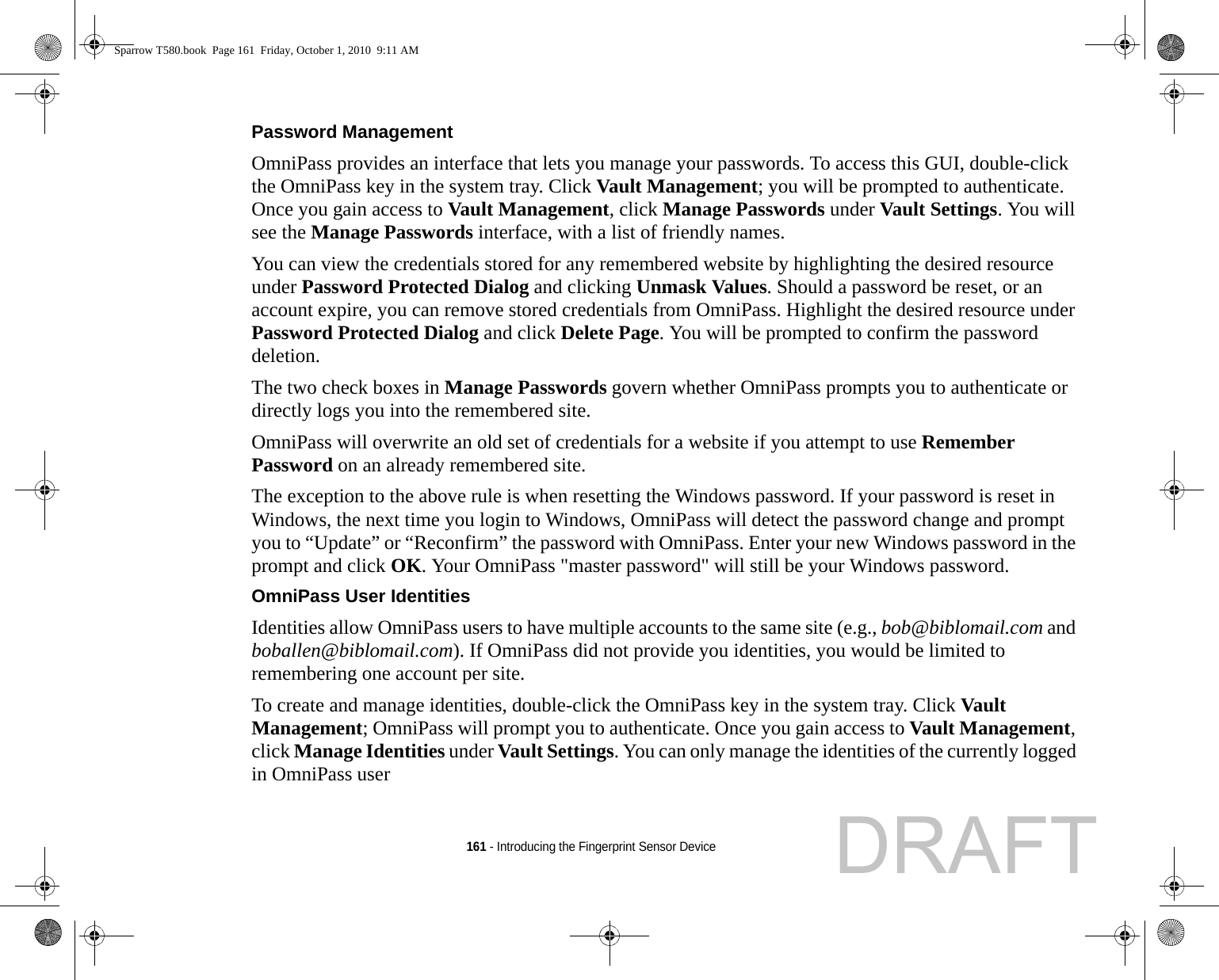 161 - Introducing the Fingerprint Sensor DevicePassword Management OmniPass provides an interface that lets you manage your passwords. To access this GUI, double-click the OmniPass key in the system tray. Click Vault Management; you will be prompted to authenticate. Once you gain access to Vault Management, click Manage Passwords under Vault Settings. You will see the Manage Passwords interface, with a list of friendly names.You can view the credentials stored for any remembered website by highlighting the desired resource under Password Protected Dialog and clicking Unmask Values. Should a password be reset, or an account expire, you can remove stored credentials from OmniPass. Highlight the desired resource under Password Protected Dialog and click Delete Page. You will be prompted to confirm the password deletion.The two check boxes in Manage Passwords govern whether OmniPass prompts you to authenticate or directly logs you into the remembered site.OmniPass will overwrite an old set of credentials for a website if you attempt to use Remember Password on an already remembered site. The exception to the above rule is when resetting the Windows password. If your password is reset in Windows, the next time you login to Windows, OmniPass will detect the password change and prompt you to “Update” or “Reconfirm” the password with OmniPass. Enter your new Windows password in the prompt and click OK. Your OmniPass &quot;master password&quot; will still be your Windows password.OmniPass User Identities Identities allow OmniPass users to have multiple accounts to the same site (e.g., bob@biblomail.com and boballen@biblomail.com). If OmniPass did not provide you identities, you would be limited to remembering one account per site.To create and manage identities, double-click the OmniPass key in the system tray. Click Vault Management; OmniPass will prompt you to authenticate. Once you gain access to Vault Management, click Manage Identities under Vault Settings. You can only manage the identities of the currently logged in OmniPass userSparrow T580.book  Page 161  Friday, October 1, 2010  9:11 AMDRAFT