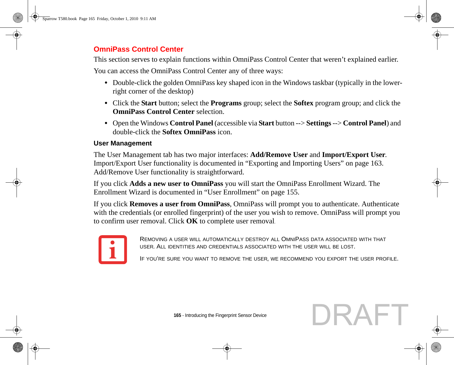 165 - Introducing the Fingerprint Sensor DeviceOmniPass Control CenterThis section serves to explain functions within OmniPass Control Center that weren’t explained earlier. You can access the OmniPass Control Center any of three ways:•Double-click the golden OmniPass key shaped icon in the Windows taskbar (typically in the lower-right corner of the desktop)•Click the Start button; select the Programs group; select the Softex program group; and click the OmniPass Control Center selection.•Open the Windows Control Panel (accessible via Start button --&gt; Settings --&gt; Control Panel) and double-click the Softex OmniPass icon.User Management The User Management tab has two major interfaces: Add/Remove User and Import/Export User. Import/Export User functionality is documented in “Exporting and Importing Users” on page 163. Add/Remove User functionality is straightforward. If you click Adds a new user to OmniPass you will start the OmniPass Enrollment Wizard. The Enrollment Wizard is documented in “User Enrollment” on page 155. If you click Removes a user from OmniPass, OmniPass will prompt you to authenticate. Authenticate with the credentials (or enrolled fingerprint) of the user you wish to remove. OmniPass will prompt you to confirm user removal. Click OK to complete user removal.REMOVING A USER WILL AUTOMATICALLY DESTROY ALL OMNIPASS DATA ASSOCIATED WITH THAT USER. ALL IDENTITIES AND CREDENTIALS ASSOCIATED WITH THE USER WILL BE LOST.IF YOU’RE SURE YOU WANT TO REMOVE THE USER, WE RECOMMEND YOU EXPORT THE USER PROFILE.Sparrow T580.book  Page 165  Friday, October 1, 2010  9:11 AMDRAFT