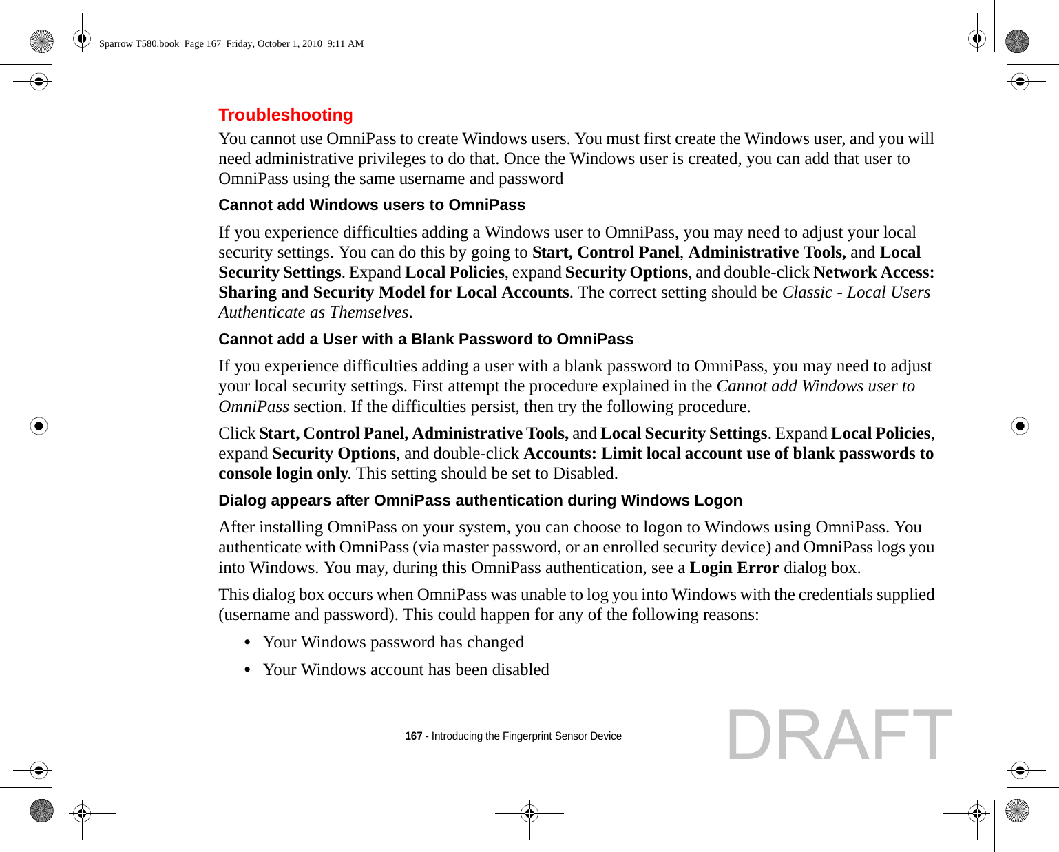 167 - Introducing the Fingerprint Sensor DeviceTroubleshootingYou cannot use OmniPass to create Windows users. You must first create the Windows user, and you will need administrative privileges to do that. Once the Windows user is created, you can add that user to OmniPass using the same username and passwordCannot add Windows users to OmniPass If you experience difficulties adding a Windows user to OmniPass, you may need to adjust your local security settings. You can do this by going to Start, Control Panel, Administrative Tools, and Local Security Settings. Expand Local Policies, expand Security Options, and double-click Network Access: Sharing and Security Model for Local Accounts. The correct setting should be Classic - Local Users Authenticate as Themselves.Cannot add a User with a Blank Password to OmniPass If you experience difficulties adding a user with a blank password to OmniPass, you may need to adjust your local security settings. First attempt the procedure explained in the Cannot add Windows user to OmniPass section. If the difficulties persist, then try the following procedure.Click Start, Control Panel, Administrative Tools, and Local Security Settings. Expand Local Policies, expand Security Options, and double-click Accounts: Limit local account use of blank passwords to console login only. This setting should be set to Disabled.Dialog appears after OmniPass authentication during Windows Logon After installing OmniPass on your system, you can choose to logon to Windows using OmniPass. You authenticate with OmniPass (via master password, or an enrolled security device) and OmniPass logs you into Windows. You may, during this OmniPass authentication, see a Login Error dialog box.This dialog box occurs when OmniPass was unable to log you into Windows with the credentials supplied (username and password). This could happen for any of the following reasons:•Your Windows password has changed•Your Windows account has been disabledSparrow T580.book  Page 167  Friday, October 1, 2010  9:11 AMDRAFT
