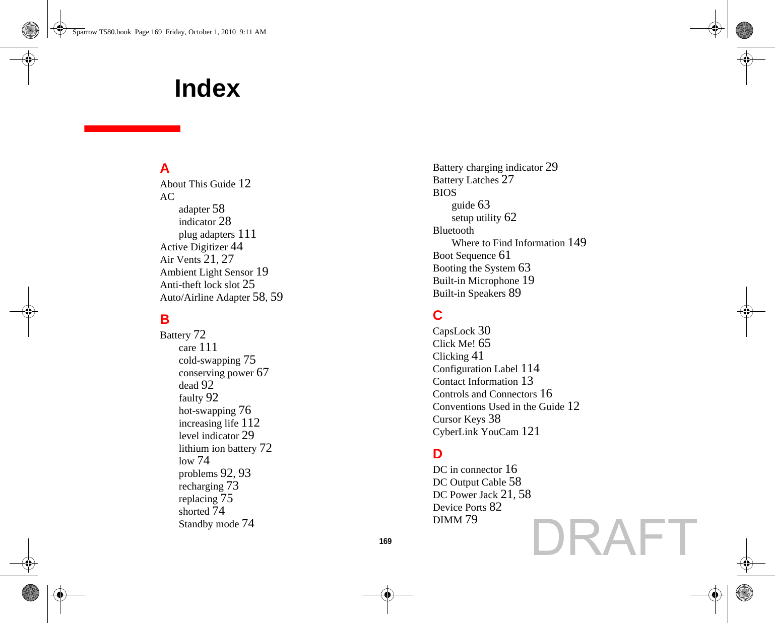 169     IndexAAbout This Guide 12AC adapter 58indicator 28plug adapters 111Active Digitizer 44Air Vents 21, 27Ambient Light Sensor 19Anti-theft lock slot 25Auto/Airline Adapter 58, 59BBattery 72care 111cold-swapping 75conserving power 67dead 92faulty 92hot-swapping 76increasing life 112level indicator 29lithium ion battery 72low 74problems 92, 93recharging 73replacing 75shorted 74Standby mode 74Battery charging indicator 29Battery Latches 27BIOSguide 63setup utility 62BluetoothWhere to Find Information 149Boot Sequence 61Booting the System 63Built-in Microphone 19Built-in Speakers 89CCapsLock 30Click Me! 65Clicking 41Configuration Label 114Contact Information 13Controls and Connectors 16Conventions Used in the Guide 12Cursor Keys 38CyberLink YouCam 121DDC in connector 16DC Output Cable 58DC Power Jack 21, 58Device Ports 82DIMM 79Sparrow T580.book  Page 169  Friday, October 1, 2010  9:11 AMDRAFT