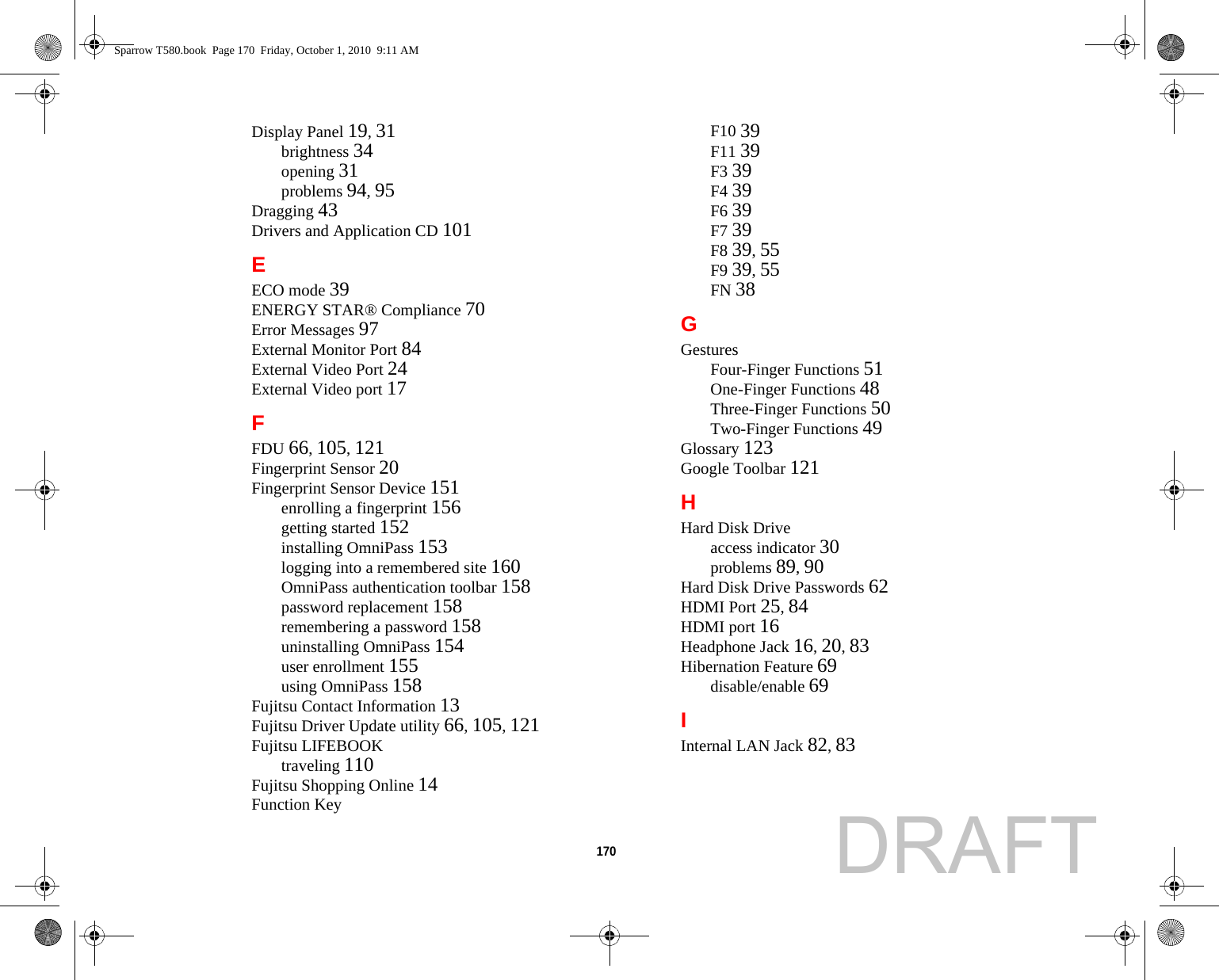170 Display Panel 19, 31brightness 34opening 31problems 94, 95Dragging 43Drivers and Application CD 101EECO mode 39ENERGY STAR® Compliance 70Error Messages 97External Monitor Port 84External Video Port 24External Video port 17FFDU 66, 105, 121Fingerprint Sensor 20Fingerprint Sensor Device 151enrolling a fingerprint 156getting started 152installing OmniPass 153logging into a remembered site 160OmniPass authentication toolbar 158password replacement 158remembering a password 158uninstalling OmniPass 154user enrollment 155using OmniPass 158Fujitsu Contact Information 13Fujitsu Driver Update utility 66, 105, 121Fujitsu LIFEBOOKtraveling 110Fujitsu Shopping Online 14Function KeyF10 39F11 39F3 39F4 39F6 39F7 39F8 39, 55F9 39, 55FN 38GGesturesFour-Finger Functions 51One-Finger Functions 48Three-Finger Functions 50Two-Finger Functions 49Glossary 123Google Toolbar 121HHard Disk Driveaccess indicator 30problems 89, 90Hard Disk Drive Passwords 62HDMI Port 25, 84HDMI port 16Headphone Jack 16, 20, 83Hibernation Feature 69disable/enable 69IInternal LAN Jack 82, 83Sparrow T580.book  Page 170  Friday, October 1, 2010  9:11 AMDRAFT