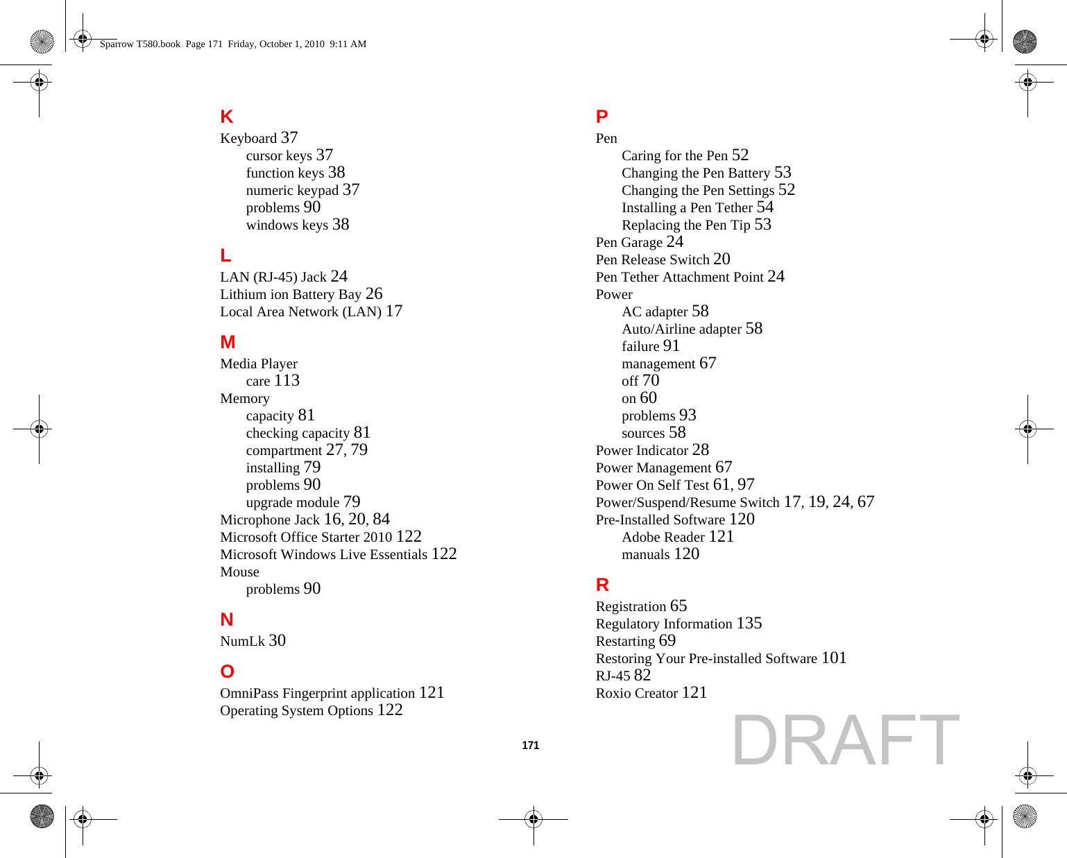 171 KKeyboard 37cursor keys 37function keys 38numeric keypad 37problems 90windows keys 38LLAN (RJ-45) Jack 24Lithium ion Battery Bay 26Local Area Network (LAN) 17MMedia Playercare 113Memorycapacity 81checking capacity 81compartment 27, 79installing 79problems 90upgrade module 79Microphone Jack 16, 20, 84Microsoft Office Starter 2010 122Microsoft Windows Live Essentials 122Mouseproblems 90NNumLk 30OOmniPass Fingerprint application 121Operating System Options 122PPen Caring for the Pen 52Changing the Pen Battery 53Changing the Pen Settings 52Installing a Pen Tether 54Replacing the Pen Tip 53Pen Garage 24Pen Release Switch 20Pen Tether Attachment Point 24PowerAC adapter 58Auto/Airline adapter 58failure 91management 67off 70on 60problems 93sources 58Power Indicator 28Power Management 67Power On Self Test 61, 97Power/Suspend/Resume Switch 17, 19, 24, 67Pre-Installed Software 120Adobe Reader 121manuals 120RRegistration 65Regulatory Information 135Restarting 69Restoring Your Pre-installed Software 101RJ-45 82Roxio Creator 121Sparrow T580.book  Page 171  Friday, October 1, 2010  9:11 AMDRAFT