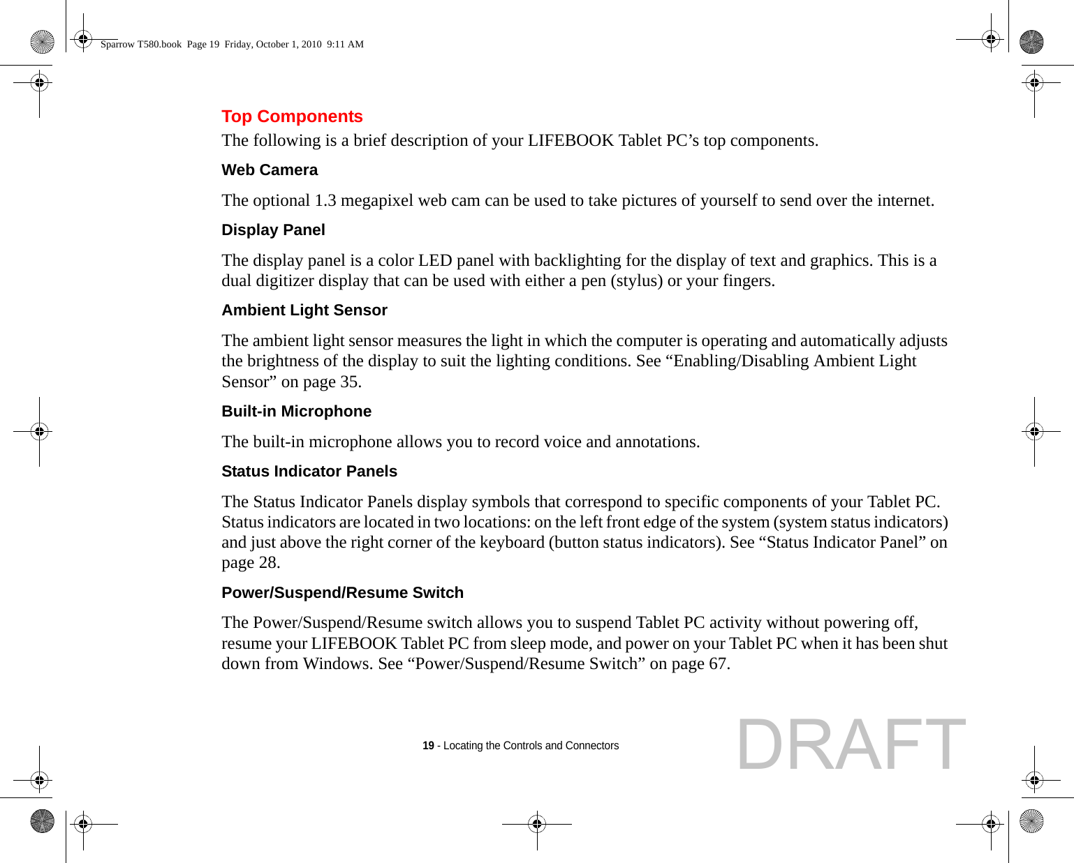 19 - Locating the Controls and ConnectorsTop ComponentsThe following is a brief description of your LIFEBOOK Tablet PC’s top components. Web Camera The optional 1.3 megapixel web cam can be used to take pictures of yourself to send over the internet.Display Panel The display panel is a color LED panel with backlighting for the display of text and graphics. This is a dual digitizer display that can be used with either a pen (stylus) or your fingers. Ambient Light Sensor The ambient light sensor measures the light in which the computer is operating and automatically adjusts the brightness of the display to suit the lighting conditions. See “Enabling/Disabling Ambient Light Sensor” on page 35.Built-in Microphone The built-in microphone allows you to record voice and annotations. Status Indicator Panels The Status Indicator Panels display symbols that correspond to specific components of your Tablet PC. Status indicators are located in two locations: on the left front edge of the system (system status indicators) and just above the right corner of the keyboard (button status indicators). See “Status Indicator Panel” on page 28.Power/Suspend/Resume Switch The Power/Suspend/Resume switch allows you to suspend Tablet PC activity without powering off, resume your LIFEBOOK Tablet PC from sleep mode, and power on your Tablet PC when it has been shut down from Windows. See “Power/Suspend/Resume Switch” on page 67.Sparrow T580.book  Page 19  Friday, October 1, 2010  9:11 AMDRAFT