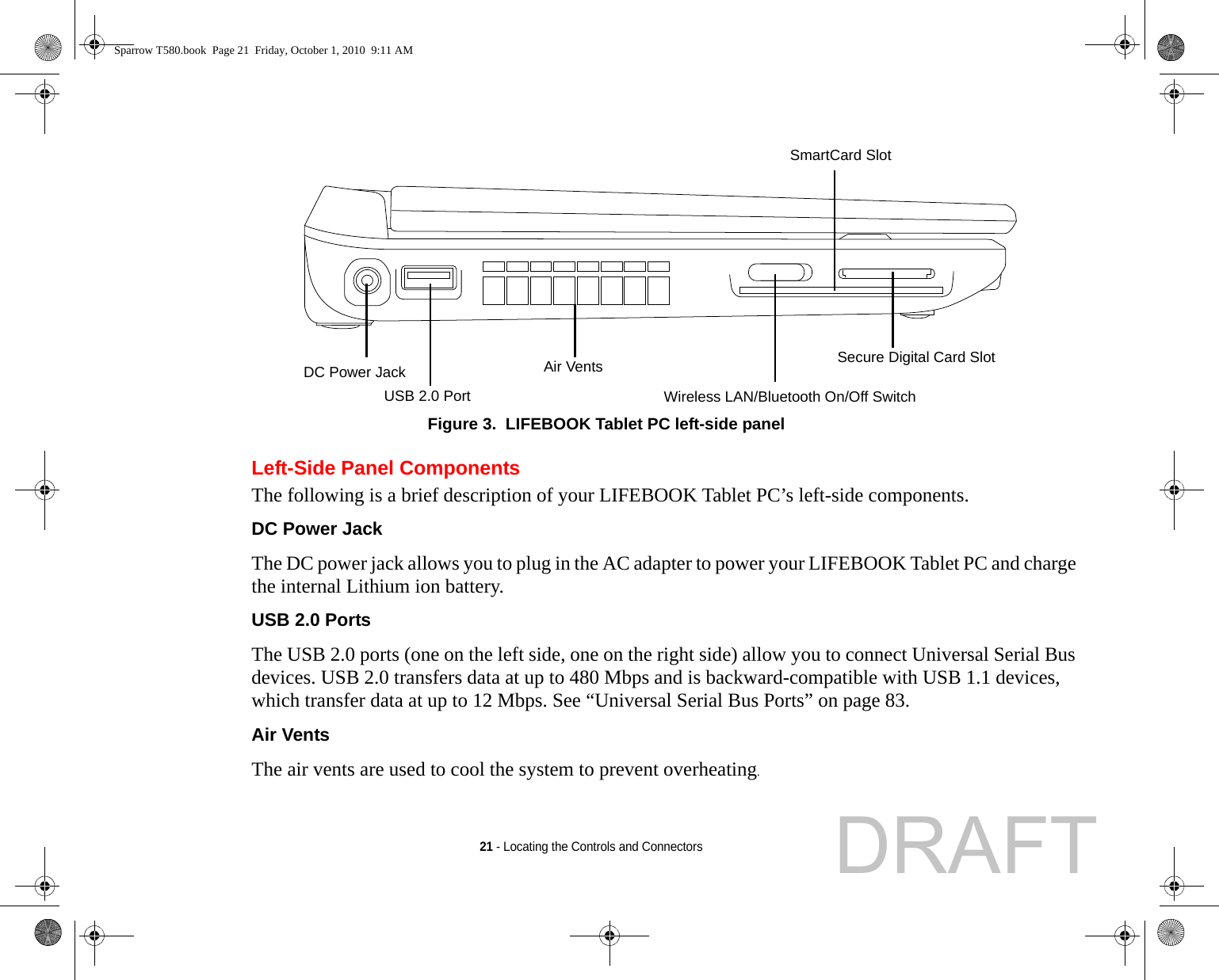 21 - Locating the Controls and ConnectorsFigure 3.  LIFEBOOK Tablet PC left-side panelLeft-Side Panel ComponentsThe following is a brief description of your LIFEBOOK Tablet PC’s left-side components. DC Power Jack The DC power jack allows you to plug in the AC adapter to power your LIFEBOOK Tablet PC and charge the internal Lithium ion battery.USB 2.0 Ports The USB 2.0 ports (one on the left side, one on the right side) allow you to connect Universal Serial Bus devices. USB 2.0 transfers data at up to 480 Mbps and is backward-compatible with USB 1.1 devices, which transfer data at up to 12 Mbps. See “Universal Serial Bus Ports” on page 83.Air Vents The air vents are used to cool the system to prevent overheating.Air VentsSmartCard SlotDC Power JackUSB 2.0 Port Wireless LAN/Bluetooth On/Off SwitchSecure Digital Card SlotSparrow T580.book  Page 21  Friday, October 1, 2010  9:11 AMDRAFT