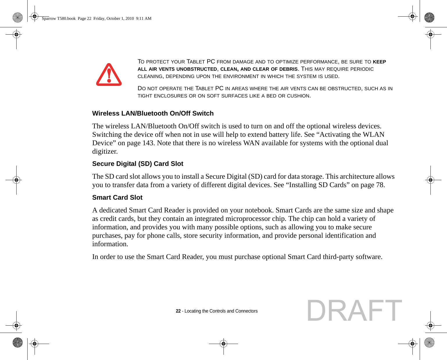22 - Locating the Controls and ConnectorsWireless LAN/Bluetooth On/Off Switch The wireless LAN/Bluetooth On/Off switch is used to turn on and off the optional wireless devices. Switching the device off when not in use will help to extend battery life. See “Activating the WLAN Device” on page 143. Note that there is no wireless WAN available for systems with the optional dual digitizer.Secure Digital (SD) Card Slot The SD card slot allows you to install a Secure Digital (SD) card for data storage. This architecture allows you to transfer data from a variety of different digital devices. See “Installing SD Cards” on page 78.Smart Card Slot A dedicated Smart Card Reader is provided on your notebook. Smart Cards are the same size and shape as credit cards, but they contain an integrated microprocessor chip. The chip can hold a variety of information, and provides you with many possible options, such as allowing you to make secure purchases, pay for phone calls, store security information, and provide personal identification and information. In order to use the Smart Card Reader, you must purchase optional Smart Card third-party software.TO PROTECT YOUR TABLET PC FROM DAMAGE AND TO OPTIMIZE PERFORMANCE, BE SURE TO KEEP ALL AIR VENTS UNOBSTRUCTED, CLEAN, AND CLEAR OF DEBRIS. THIS MAY REQUIRE PERIODIC CLEANING, DEPENDING UPON THE ENVIRONMENT IN WHICH THE SYSTEM IS USED. DO NOT OPERATE THE TABLET PC IN AREAS WHERE THE AIR VENTS CAN BE OBSTRUCTED, SUCH AS IN TIGHT ENCLOSURES OR ON SOFT SURFACES LIKE A BED OR CUSHION.Sparrow T580.book  Page 22  Friday, October 1, 2010  9:11 AMDRAFT