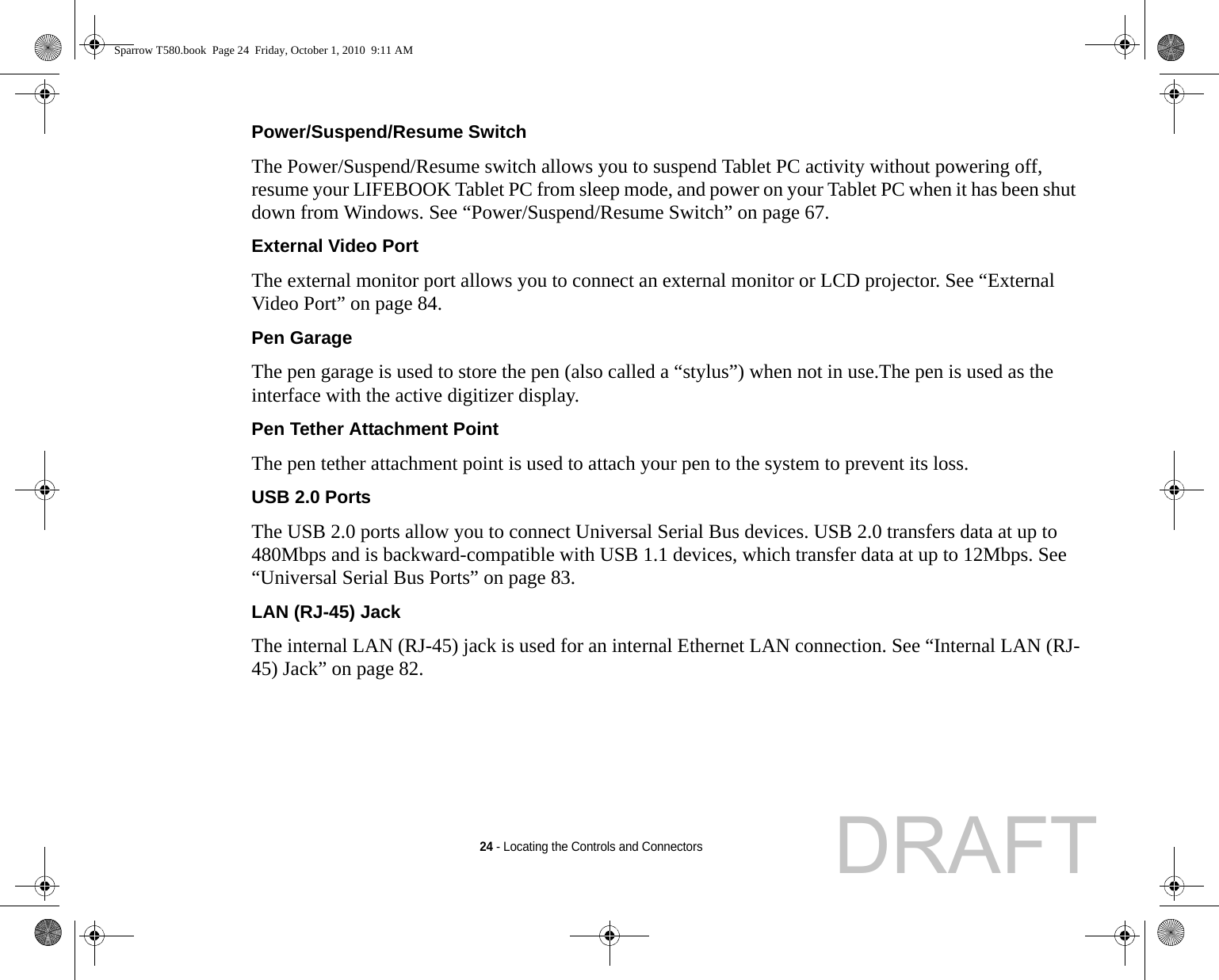 24 - Locating the Controls and ConnectorsPower/Suspend/Resume Switch The Power/Suspend/Resume switch allows you to suspend Tablet PC activity without powering off, resume your LIFEBOOK Tablet PC from sleep mode, and power on your Tablet PC when it has been shut down from Windows. See “Power/Suspend/Resume Switch” on page 67.External Video Port The external monitor port allows you to connect an external monitor or LCD projector. See “External Video Port” on page 84.Pen Garage The pen garage is used to store the pen (also called a “stylus”) when not in use.The pen is used as the interface with the active digitizer display.Pen Tether Attachment Point The pen tether attachment point is used to attach your pen to the system to prevent its loss.USB 2.0 Ports The USB 2.0 ports allow you to connect Universal Serial Bus devices. USB 2.0 transfers data at up to 480Mbps and is backward-compatible with USB 1.1 devices, which transfer data at up to 12Mbps. See “Universal Serial Bus Ports” on page 83.LAN (RJ-45) Jack The internal LAN (RJ-45) jack is used for an internal Ethernet LAN connection. See “Internal LAN (RJ-45) Jack” on page 82.Sparrow T580.book  Page 24  Friday, October 1, 2010  9:11 AMDRAFT
