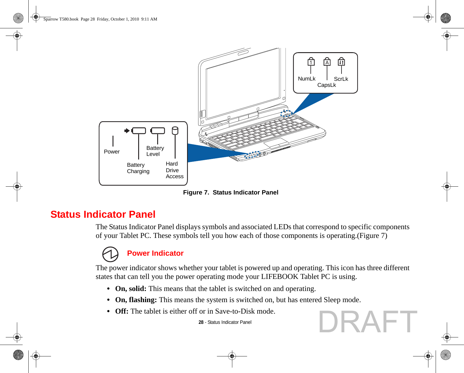 28 - Status Indicator PanelFigure 7.  Status Indicator PanelStatus Indicator PanelThe Status Indicator Panel displays symbols and associated LEDs that correspond to specific components of your Tablet PC. These symbols tell you how each of those components is operating.(Figure 7)  Power IndicatorThe power indicator shows whether your tablet is powered up and operating. This icon has three different states that can tell you the power operating mode your LIFEBOOK Tablet PC is using.•On, solid: This means that the tablet is switched on and operating.•On, flashing: This means the system is switched on, but has entered Sleep mode.•Off: The tablet is either off or in Save-to-Disk mode.HardBatteryBatteryNumLk CapsLkScrLkPower DriveAccessChargingLevelSparrow T580.book  Page 28  Friday, October 1, 2010  9:11 AMDRAFT