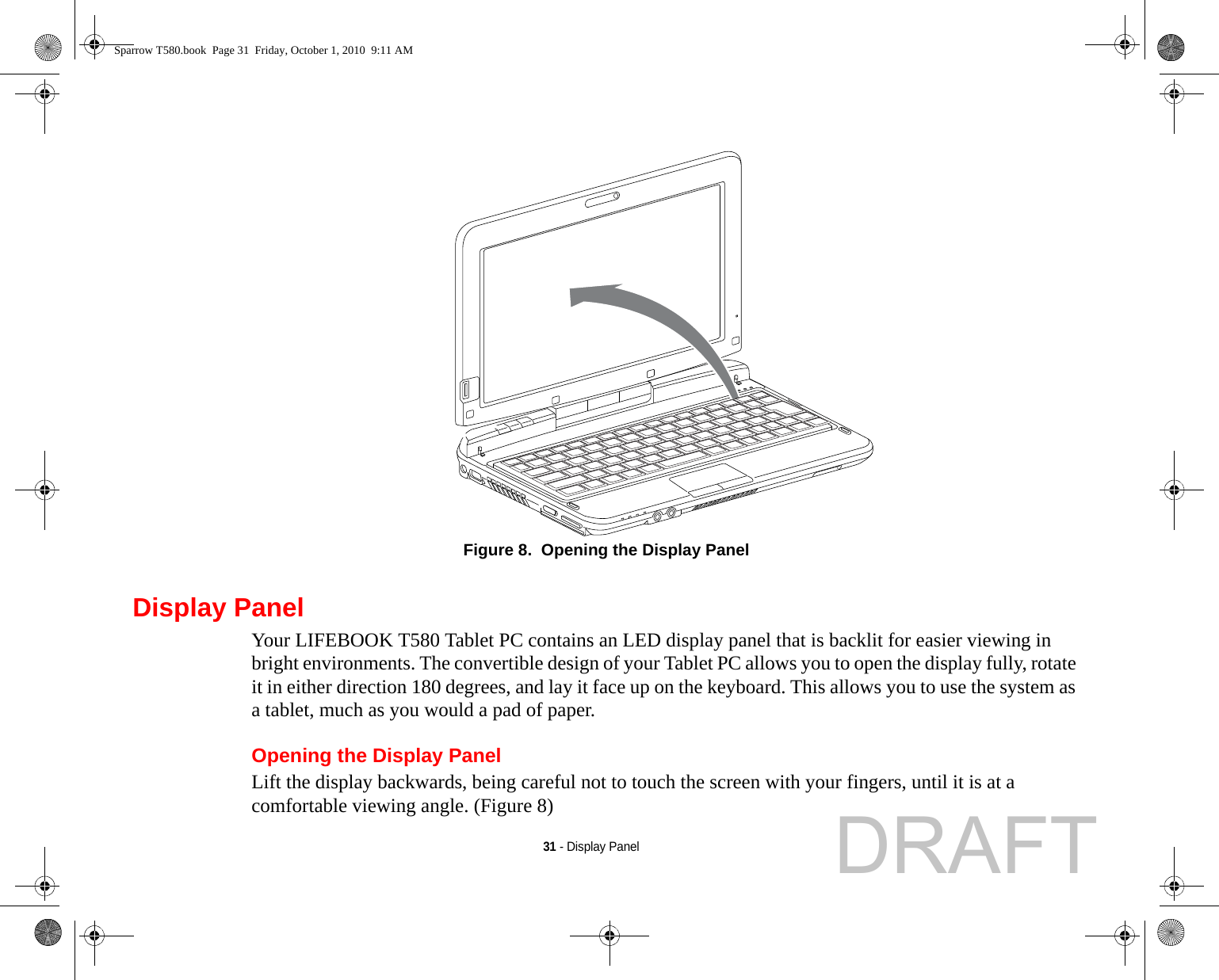 31 - Display PanelFigure 8.  Opening the Display PanelDisplay PanelYour LIFEBOOK T580 Tablet PC contains an LED display panel that is backlit for easier viewing in bright environments. The convertible design of your Tablet PC allows you to open the display fully, rotate it in either direction 180 degrees, and lay it face up on the keyboard. This allows you to use the system as a tablet, much as you would a pad of paper.Opening the Display PanelLift the display backwards, being careful not to touch the screen with your fingers, until it is at a comfortable viewing angle. (Figure 8)Sparrow T580.book  Page 31  Friday, October 1, 2010  9:11 AMDRAFT