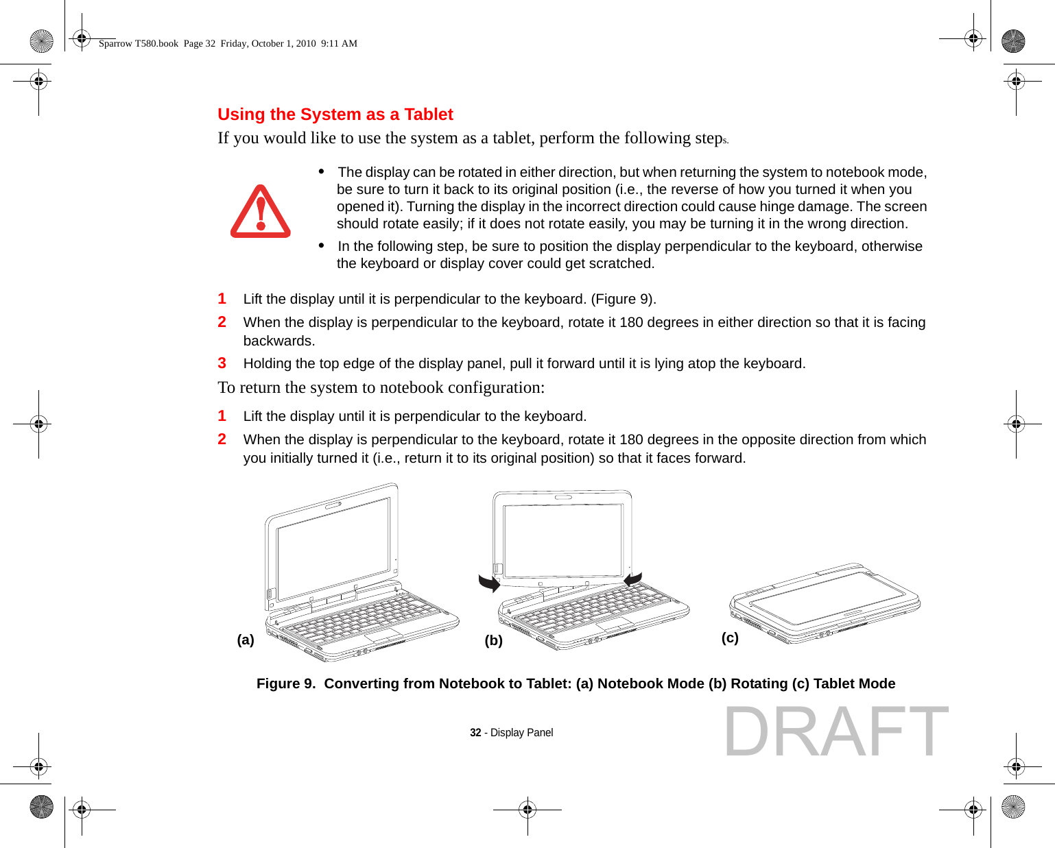 32 - Display PanelUsing the System as a TabletIf you would like to use the system as a tablet, perform the following steps. 1Lift the display until it is perpendicular to the keyboard. (Figure 9).2When the display is perpendicular to the keyboard, rotate it 180 degrees in either direction so that it is facing backwards.3Holding the top edge of the display panel, pull it forward until it is lying atop the keyboard.To return the system to notebook configuration:1Lift the display until it is perpendicular to the keyboard.2When the display is perpendicular to the keyboard, rotate it 180 degrees in the opposite direction from which you initially turned it (i.e., return it to its original position) so that it faces forward.Figure 9.  Converting from Notebook to Tablet: (a) Notebook Mode (b) Rotating (c) Tablet Mode•The display can be rotated in either direction, but when returning the system to notebook mode, be sure to turn it back to its original position (i.e., the reverse of how you turned it when you opened it). Turning the display in the incorrect direction could cause hinge damage. The screen should rotate easily; if it does not rotate easily, you may be turning it in the wrong direction.•In the following step, be sure to position the display perpendicular to the keyboard, otherwise the keyboard or display cover could get scratched.(a) (b) (c)Sparrow T580.book  Page 32  Friday, October 1, 2010  9:11 AMDRAFT