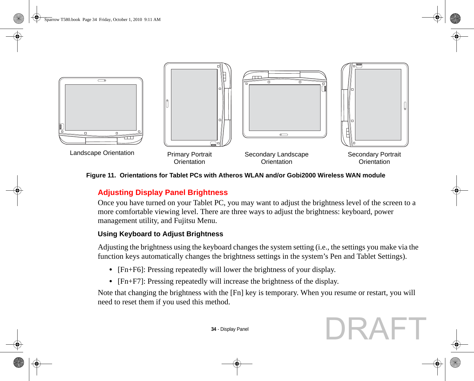 34 - Display PanelFigure 11.  Orientations for Tablet PCs with Atheros WLAN and/or Gobi2000 Wireless WAN moduleAdjusting Display Panel BrightnessOnce you have turned on your Tablet PC, you may want to adjust the brightness level of the screen to a more comfortable viewing level. There are three ways to adjust the brightness: keyboard, power management utility, and Fujitsu Menu. Using Keyboard to Adjust Brightness Adjusting the brightness using the keyboard changes the system setting (i.e., the settings you make via the function keys automatically changes the brightness settings in the system’s Pen and Tablet Settings). •[Fn+F6]: Pressing repeatedly will lower the brightness of your display.•[Fn+F7]: Pressing repeatedly will increase the brightness of the display.Note that changing the brightness with the [Fn] key is temporary. When you resume or restart, you will need to reset them if you used this method.Landscape OrientationPrimary PortraitOrientation Secondary LandscapeOrientation Secondary PortraitOrientationSparrow T580.book  Page 34  Friday, October 1, 2010  9:11 AMDRAFT