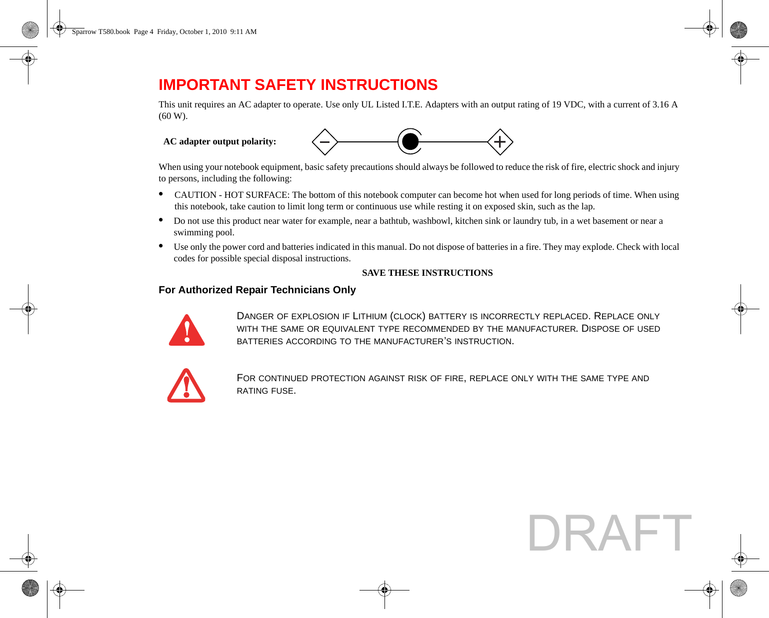 IMPORTANT SAFETY INSTRUCTIONS This unit requires an AC adapter to operate. Use only UL Listed I.T.E. Adapters with an output rating of 19 VDC, with a current of 3.16 A (60 W).When using your notebook equipment, basic safety precautions should always be followed to reduce the risk of fire, electric shock and injury to persons, including the following:•CAUTION - HOT SURFACE: The bottom of this notebook computer can become hot when used for long periods of time. When using this notebook, take caution to limit long term or continuous use while resting it on exposed skin, such as the lap.•Do not use this product near water for example, near a bathtub, washbowl, kitchen sink or laundry tub, in a wet basement or near a swimming pool.•Use only the power cord and batteries indicated in this manual. Do not dispose of batteries in a fire. They may explode. Check with local codes for possible special disposal instructions.SAVE THESE INSTRUCTIONSFor Authorized Repair Technicians Only DANGER OF EXPLOSION IF LITHIUM (CLOCK) BATTERY IS INCORRECTLY REPLACED. REPLACE ONLY WITH THE SAME OR EQUIVALENT TYPE RECOMMENDED BY THE MANUFACTURER. DISPOSE OF USED BATTERIES ACCORDING TO THE MANUFACTURER’S INSTRUCTION.FOR CONTINUED PROTECTION AGAINST RISK OF FIRE, REPLACE ONLY WITH THE SAME TYPE AND RATING FUSE.+AC adapter output polarity:Sparrow T580.book  Page 4  Friday, October 1, 2010  9:11 AMDRAFT