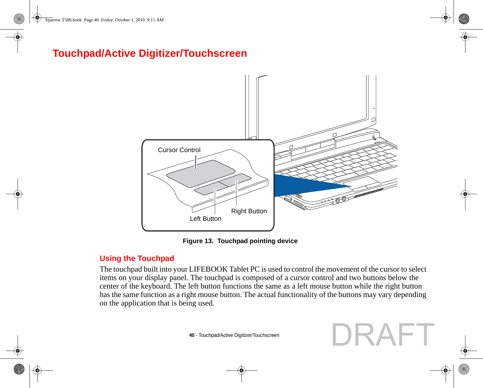 40 - Touchpad/Active Digitizer/TouchscreenTouchpad/Active Digitizer/TouchscreenFigure 13.  Touchpad pointing deviceUsing the TouchpadThe touchpad built into your LIFEBOOK Tablet PC is used to control the movement of the cursor to select items on your display panel. The touchpad is composed of a cursor control and two buttons below the center of the keyboard. The left button functions the same as a left mouse button while the right button has the same function as a right mouse button. The actual functionality of the buttons may vary depending on the application that is being used.Cursor ControlLeft Button Right ButtonSparrow T580.book  Page 40  Friday, October 1, 2010  9:11 AMDRAFT