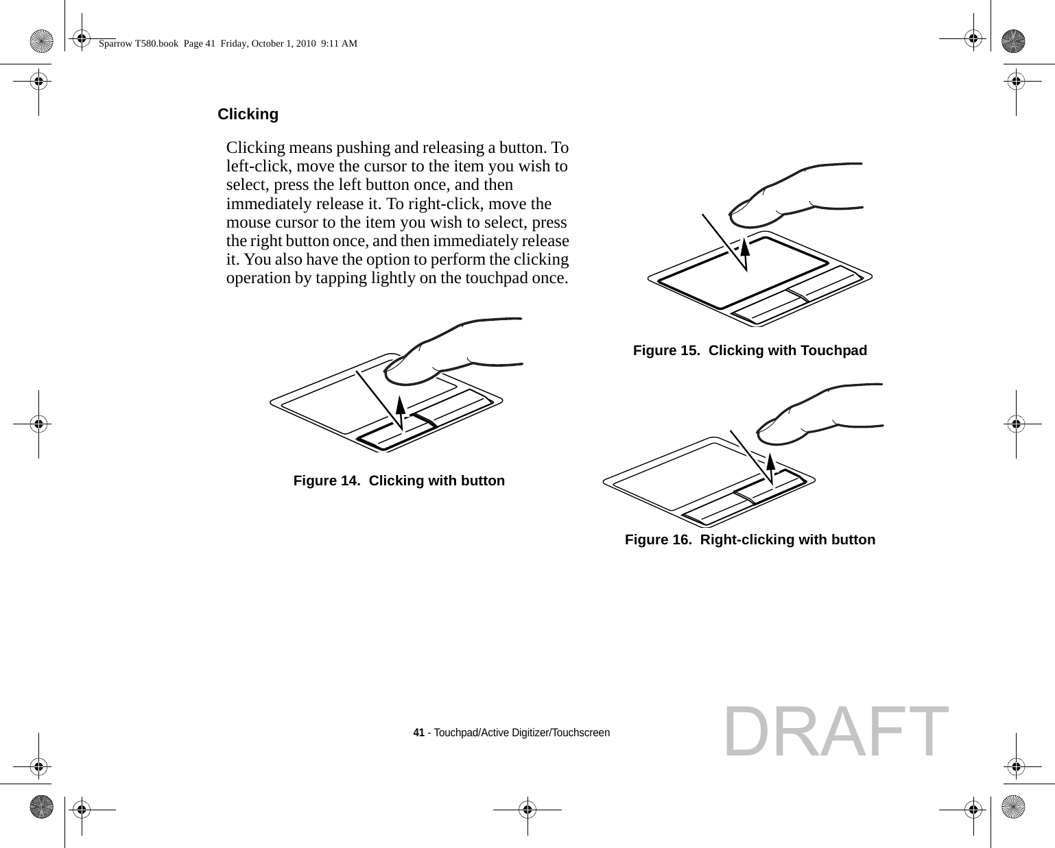 41 - Touchpad/Active Digitizer/TouchscreenClicking Clicking means pushing and releasing a button. To left-click, move the cursor to the item you wish to select, press the left button once, and then immediately release it. To right-click, move the mouse cursor to the item you wish to select, press the right button once, and then immediately release it. You also have the option to perform the clicking operation by tapping lightly on the touchpad once. Figure 14.  Clicking with buttonFigure 15.  Clicking with TouchpadFigure 16.  Right-clicking with buttonSparrow T580.book  Page 41  Friday, October 1, 2010  9:11 AMDRAFT