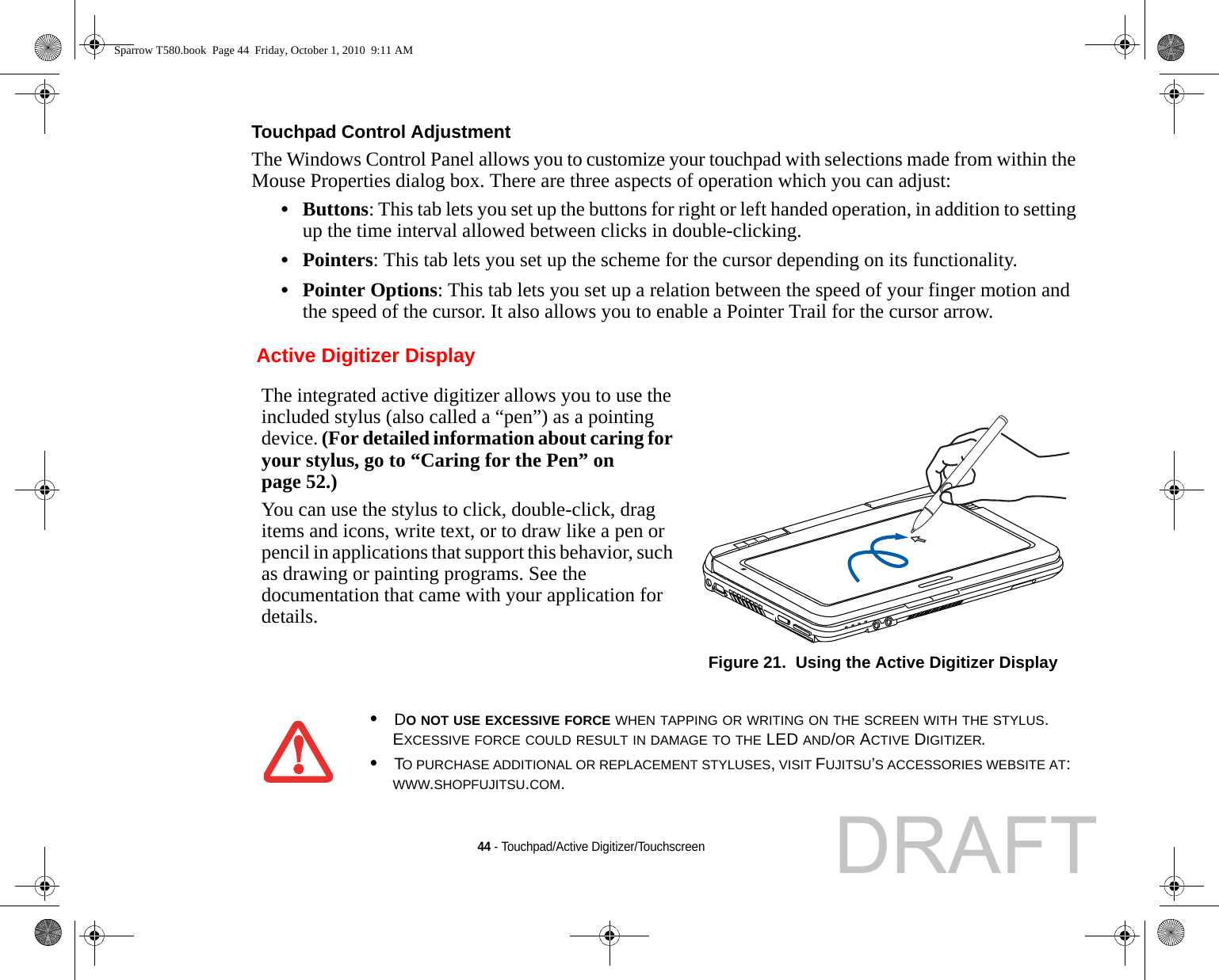 44 - Touchpad/Active Digitizer/TouchscreenTouchpad Control Adjustment The Windows Control Panel allows you to customize your touchpad with selections made from within the Mouse Properties dialog box. There are three aspects of operation which you can adjust:•Buttons: This tab lets you set up the buttons for right or left handed operation, in addition to setting up the time interval allowed between clicks in double-clicking.•Pointers: This tab lets you set up the scheme for the cursor depending on its functionality.•Pointer Options: This tab lets you set up a relation between the speed of your finger motion and the speed of the cursor. It also allows you to enable a Pointer Trail for the cursor arrow. Active Digitizer DisplayThe integrated active digitizer allows you to use the included stylus (also called a “pen”) as a pointing device. (For detailed information about caring for your stylus, go to “Caring for the Pen” on page 52.) You can use the stylus to click, double-click, drag items and icons, write text, or to draw like a pen or pencil in applications that support this behavior, such as drawing or painting programs. See the documentation that came with your application for details.Figure 21.  Using the Active Digitizer Display•DO NOT USE EXCESSIVE FORCE WHEN TAPPING OR WRITING ON THE SCREEN WITH THE STYLUS. EXCESSIVE FORCE COULD RESULT IN DAMAGE TO THE LED AND/OR ACTIVE DIGITIZER.•TO PURCHASE ADDITIONAL OR REPLACEMENT STYLUSES, VISIT FUJITSU’S ACCESSORIES WEBSITE AT: WWW.SHOPFUJITSU.COM.Sparrow T580.book  Page 44  Friday, October 1, 2010  9:11 AMDRAFT