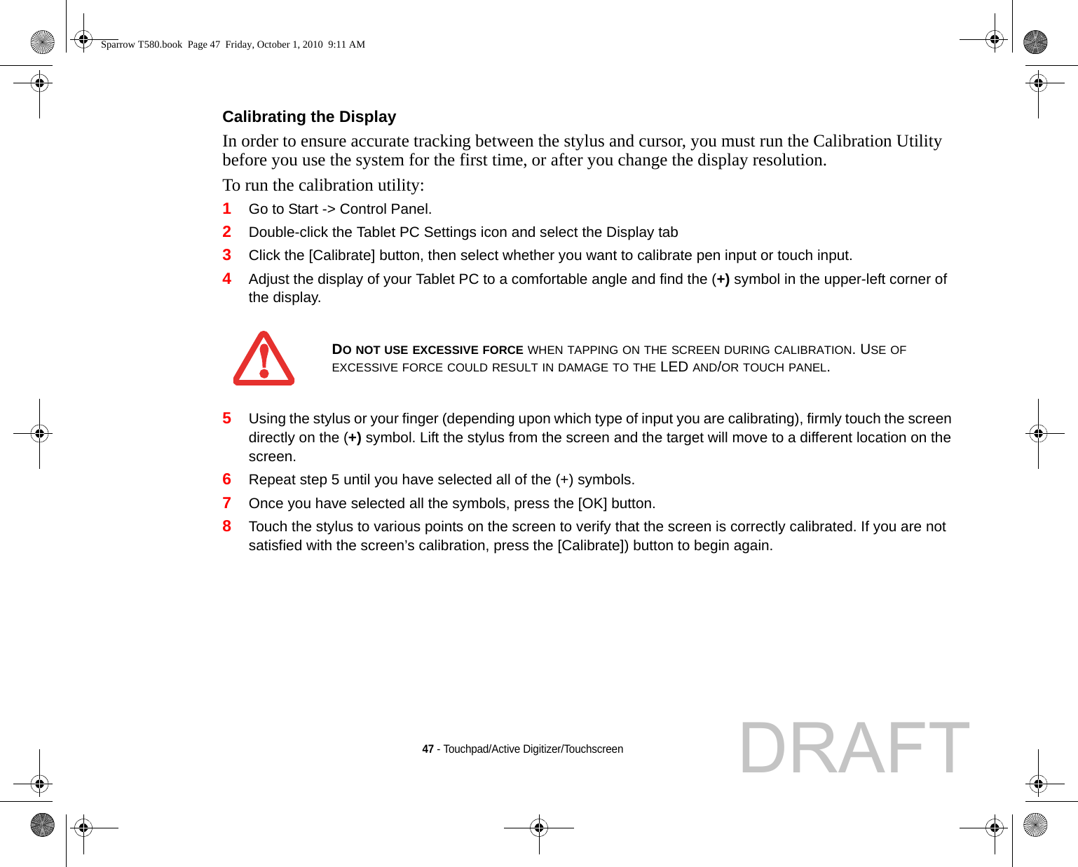 47 - Touchpad/Active Digitizer/TouchscreenCalibrating the Display In order to ensure accurate tracking between the stylus and cursor, you must run the Calibration Utility before you use the system for the first time, or after you change the display resolution.To run the calibration utility:1Go to Start -&gt; Control Panel. 2Double-click the Tablet PC Settings icon and select the Display tab3Click the [Calibrate] button, then select whether you want to calibrate pen input or touch input.4Adjust the display of your Tablet PC to a comfortable angle and find the (+) symbol in the upper-left corner of the display.5Using the stylus or your finger (depending upon which type of input you are calibrating), firmly touch the screen directly on the (+) symbol. Lift the stylus from the screen and the target will move to a different location on the screen.6Repeat step 5 until you have selected all of the (+) symbols.7Once you have selected all the symbols, press the [OK] button. 8Touch the stylus to various points on the screen to verify that the screen is correctly calibrated. If you are not satisfied with the screen’s calibration, press the [Calibrate]) button to begin again.DO NOT USE EXCESSIVE FORCE WHEN TAPPING ON THE SCREEN DURING CALIBRATION. USE OF EXCESSIVE FORCE COULD RESULT IN DAMAGE TO THE LED AND/OR TOUCH PANEL.Sparrow T580.book  Page 47  Friday, October 1, 2010  9:11 AMDRAFT