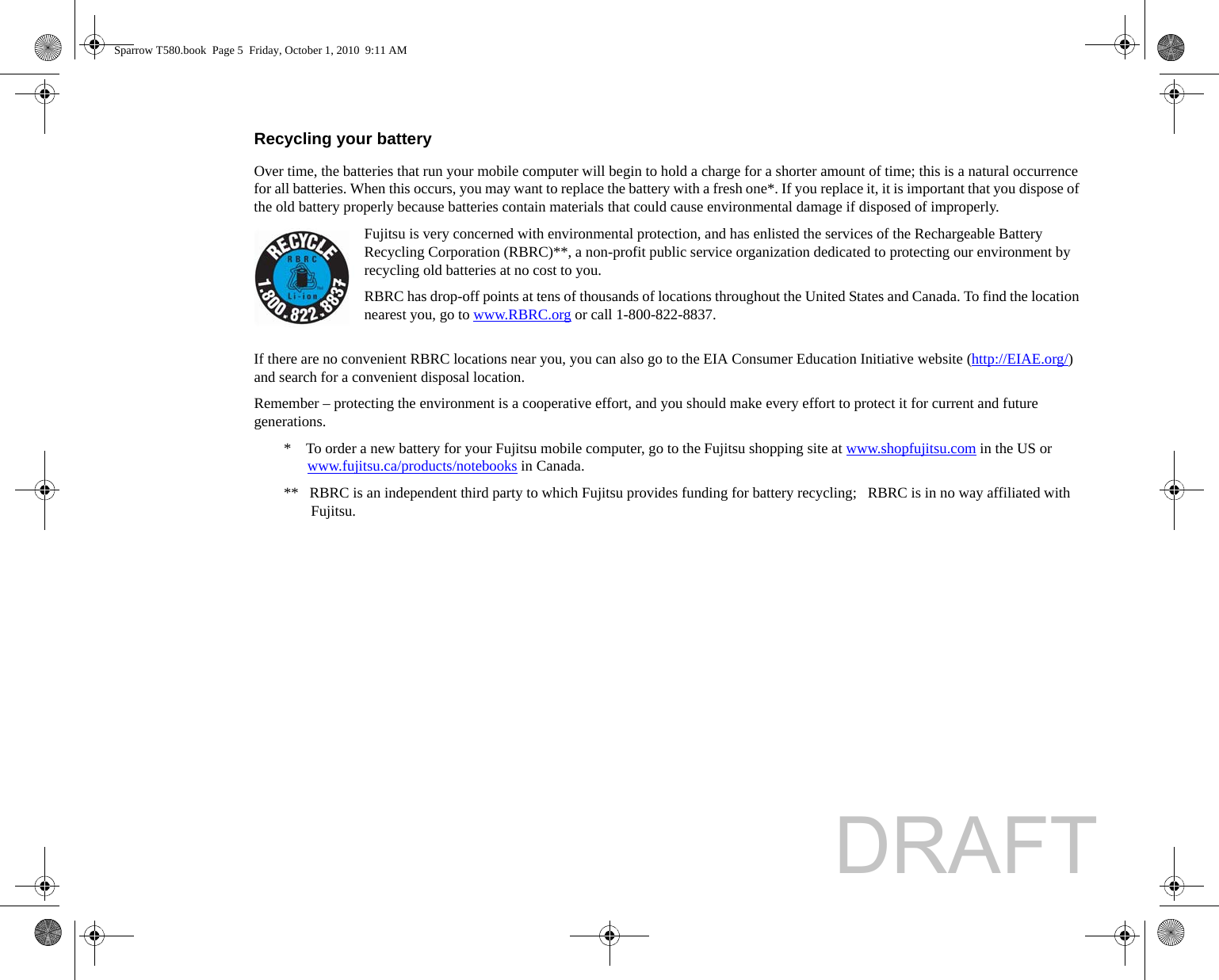 Recycling your battery Over time, the batteries that run your mobile computer will begin to hold a charge for a shorter amount of time; this is a natural occurrence for all batteries. When this occurs, you may want to replace the battery with a fresh one*. If you replace it, it is important that you dispose of the old battery properly because batteries contain materials that could cause environmental damage if disposed of improperly.Fujitsu is very concerned with environmental protection, and has enlisted the services of the Rechargeable Battery Recycling Corporation (RBRC)**, a non-profit public service organization dedicated to protecting our environment by recycling old batteries at no cost to you.RBRC has drop-off points at tens of thousands of locations throughout the United States and Canada. To find the location nearest you, go to www.RBRC.org or call 1-800-822-8837.If there are no convenient RBRC locations near you, you can also go to the EIA Consumer Education Initiative website (http://EIAE.org/) and search for a convenient disposal location.Remember – protecting the environment is a cooperative effort, and you should make every effort to protect it for current and future generations.*    To order a new battery for your Fujitsu mobile computer, go to the Fujitsu shopping site at www.shopfujitsu.com in the US or www.fujitsu.ca/products/notebooks in Canada.**   RBRC is an independent third party to which Fujitsu provides funding for battery recycling;   RBRC is in no way affiliated with Fujitsu.Sparrow T580.book  Page 5  Friday, October 1, 2010  9:11 AMDRAFT