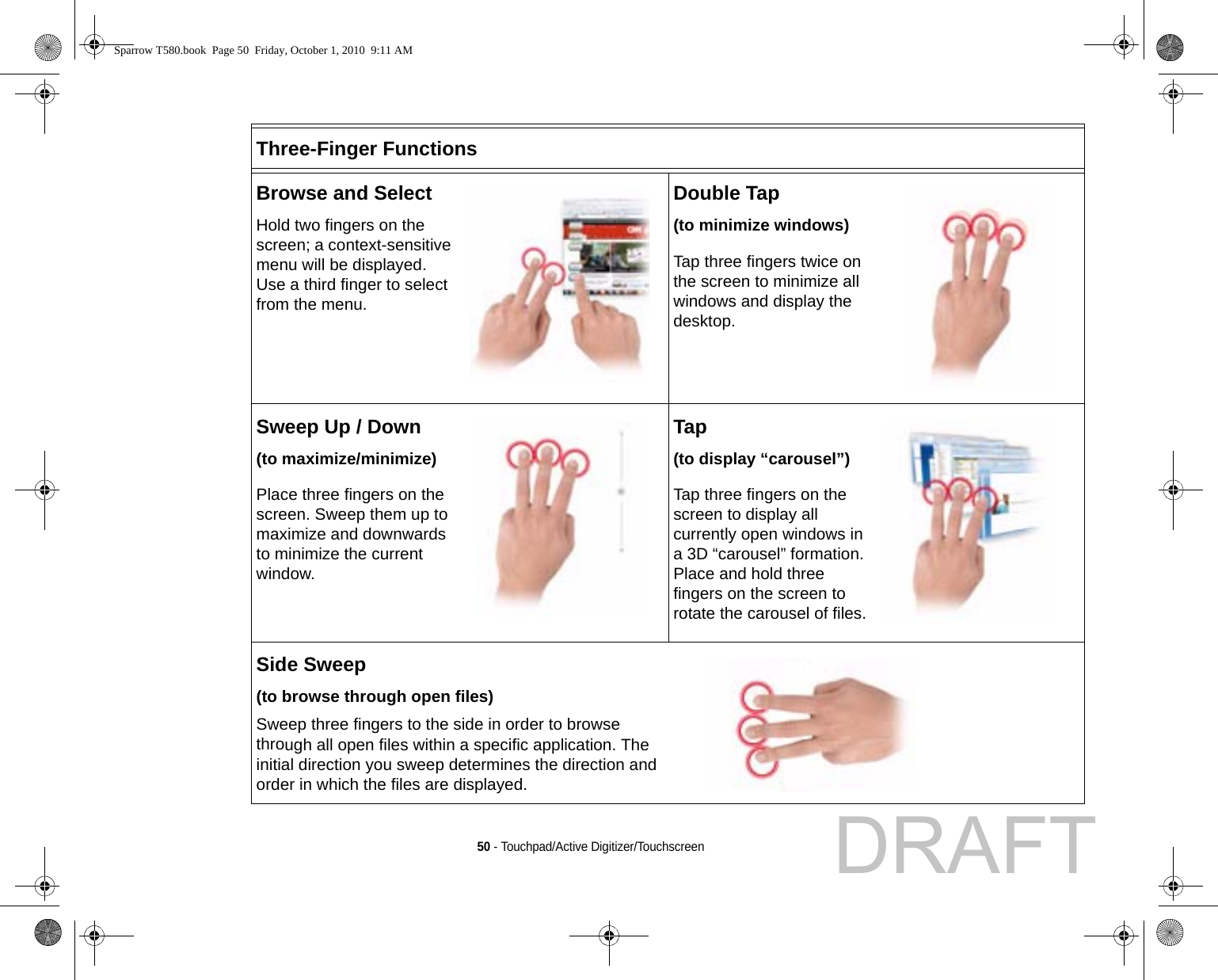 50 - Touchpad/Active Digitizer/TouchscreenThree-Finger FunctionsBrowse and SelectHold two fingers on the screen; a context-sensitive menu will be displayed. Use a third finger to select from the menu.Double Tap(to minimize windows)Tap three fingers twice on the screen to minimize all windows and display the desktop.Sweep Up / Down(to maximize/minimize)Place three fingers on the screen. Sweep them up to maximize and downwards to minimize the current window.Tap(to display “carousel”)Tap three fingers on the screen to display all currently open windows in a 3D “carousel” formation. Place and hold three fingers on the screen to rotate the carousel of files.Side Sweep (to browse through open files)Sweep three fingers to the side in order to browse through all open files within a specific application. The initial direction you sweep determines the direction and order in which the files are displayed.Sparrow T580.book  Page 50  Friday, October 1, 2010  9:11 AMDRAFT