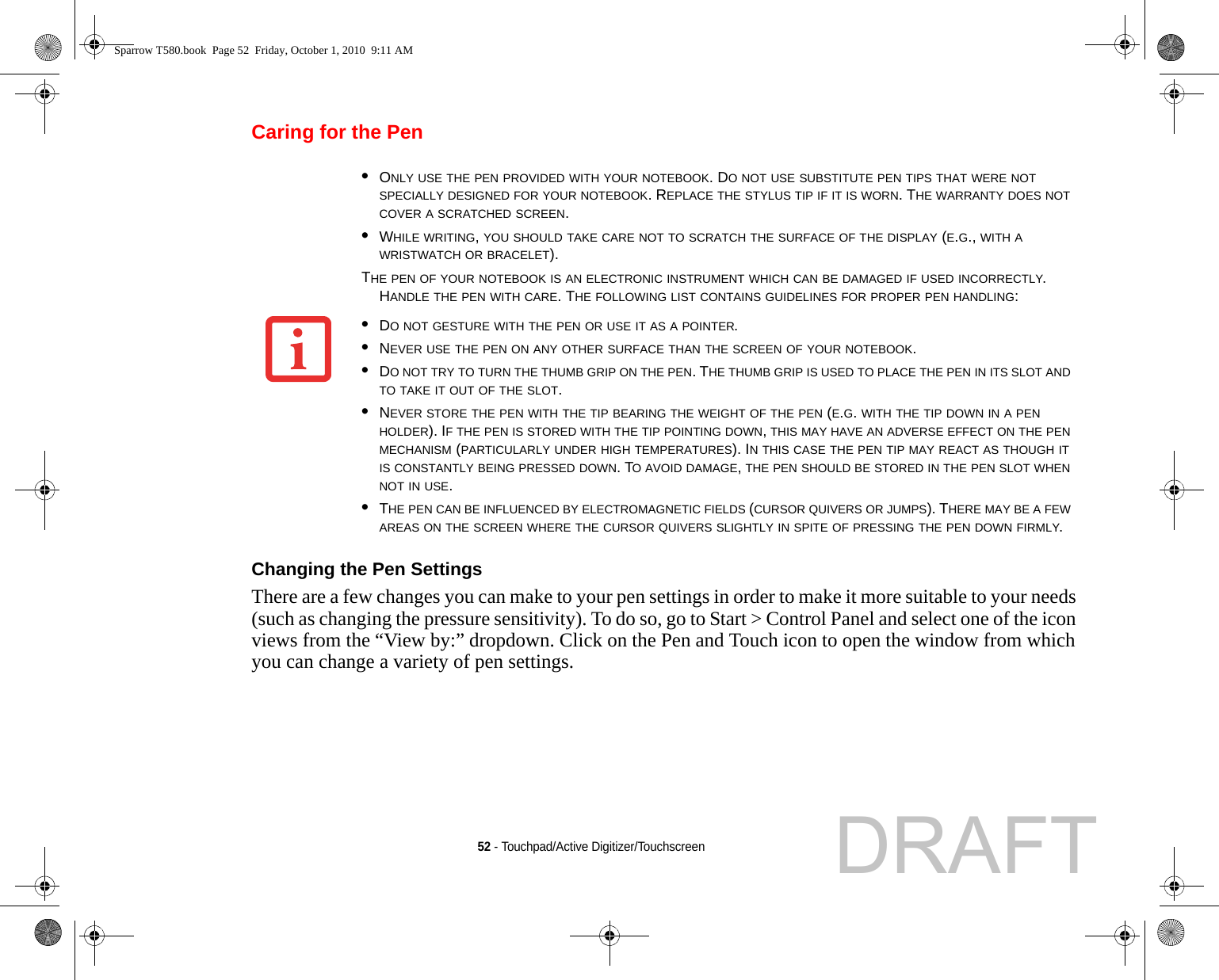 52 - Touchpad/Active Digitizer/TouchscreenCaring for the PenChanging the Pen Settings There are a few changes you can make to your pen settings in order to make it more suitable to your needs (such as changing the pressure sensitivity). To do so, go to Start &gt; Control Panel and select one of the icon views from the “View by:” dropdown. Click on the Pen and Touch icon to open the window from which you can change a variety of pen settings. •ONLY USE THE PEN PROVIDED WITH YOUR NOTEBOOK. DO NOT USE SUBSTITUTE PEN TIPS THAT WERE NOT SPECIALLY DESIGNED FOR YOUR NOTEBOOK. REPLACE THE STYLUS TIP IF IT IS WORN. THE WARRANTY DOES NOT COVER A SCRATCHED SCREEN.•WHILE WRITING, YOU SHOULD TAKE CARE NOT TO SCRATCH THE SURFACE OF THE DISPLAY (E.G., WITH A WRISTWATCH OR BRACELET).THE PEN OF YOUR NOTEBOOK IS AN ELECTRONIC INSTRUMENT WHICH CAN BE DAMAGED IF USED INCORRECTLY. HANDLE THE PEN WITH CARE. THE FOLLOWING LIST CONTAINS GUIDELINES FOR PROPER PEN HANDLING:•DO NOT GESTURE WITH THE PEN OR USE IT AS A POINTER.•NEVER USE THE PEN ON ANY OTHER SURFACE THAN THE SCREEN OF YOUR NOTEBOOK.•DO NOT TRY TO TURN THE THUMB GRIP ON THE PEN. THE THUMB GRIP IS USED TO PLACE THE PEN IN ITS SLOT AND TO TAKE IT OUT OF THE SLOT.•NEVER STORE THE PEN WITH THE TIP BEARING THE WEIGHT OF THE PEN (E.G. WITH THE TIP DOWN IN A PEN HOLDER). IF THE PEN IS STORED WITH THE TIP POINTING DOWN, THIS MAY HAVE AN ADVERSE EFFECT ON THE PEN MECHANISM (PARTICULARLY UNDER HIGH TEMPERATURES). IN THIS CASE THE PEN TIP MAY REACT AS THOUGH IT IS CONSTANTLY BEING PRESSED DOWN. TO AVOID DAMAGE, THE PEN SHOULD BE STORED IN THE PEN SLOT WHEN NOT IN USE.•THE PEN CAN BE INFLUENCED BY ELECTROMAGNETIC FIELDS (CURSOR QUIVERS OR JUMPS). THERE MAY BE A FEW AREAS ON THE SCREEN WHERE THE CURSOR QUIVERS SLIGHTLY IN SPITE OF PRESSING THE PEN DOWN FIRMLY.Sparrow T580.book  Page 52  Friday, October 1, 2010  9:11 AMDRAFT